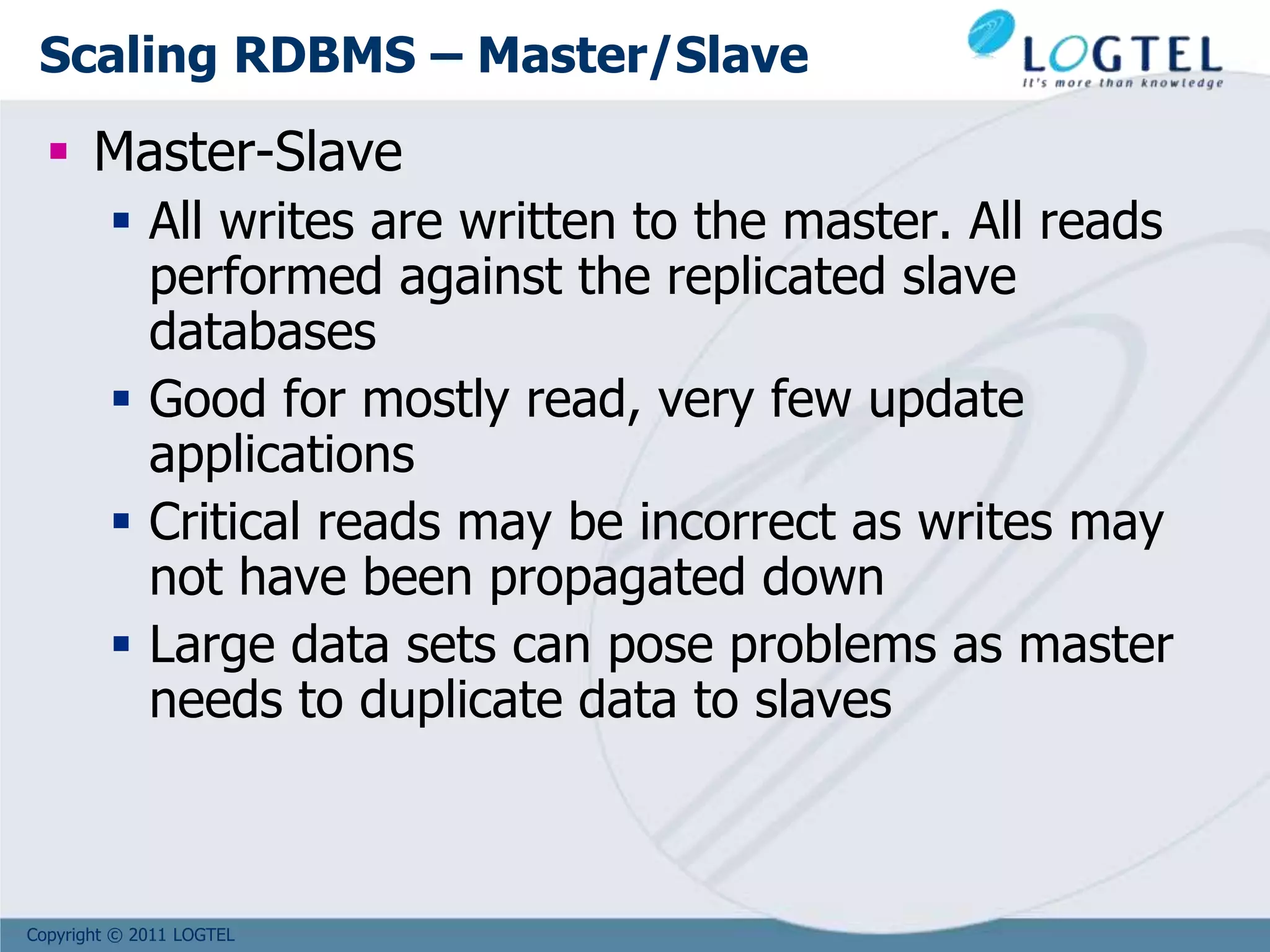 Copyright © 2011 LOGTEL
Scaling RDBMS – Master/Slave
 Master-Slave
 All writes are written to the master. All reads
performed against the replicated slave
databases
 Good for mostly read, very few update
applications
 Critical reads may be incorrect as writes may
not have been propagated down
 Large data sets can pose problems as master
needs to duplicate data to slaves
 