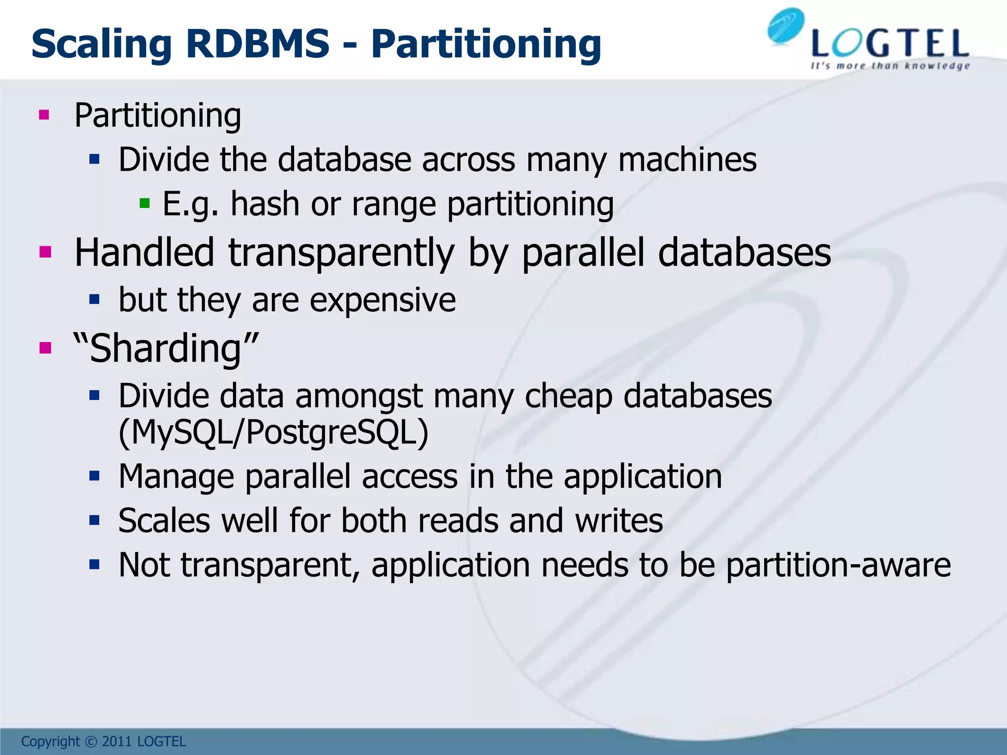 Copyright © 2011 LOGTEL
Scaling RDBMS - Partitioning
 Partitioning
 Divide the database across many machines
 E.g. hash or range partitioning
 Handled transparently by parallel databases
 but they are expensive
 “Sharding”
 Divide data amongst many cheap databases
(MySQL/PostgreSQL)
 Manage parallel access in the application
 Scales well for both reads and writes
 Not transparent, application needs to be partition-aware
 