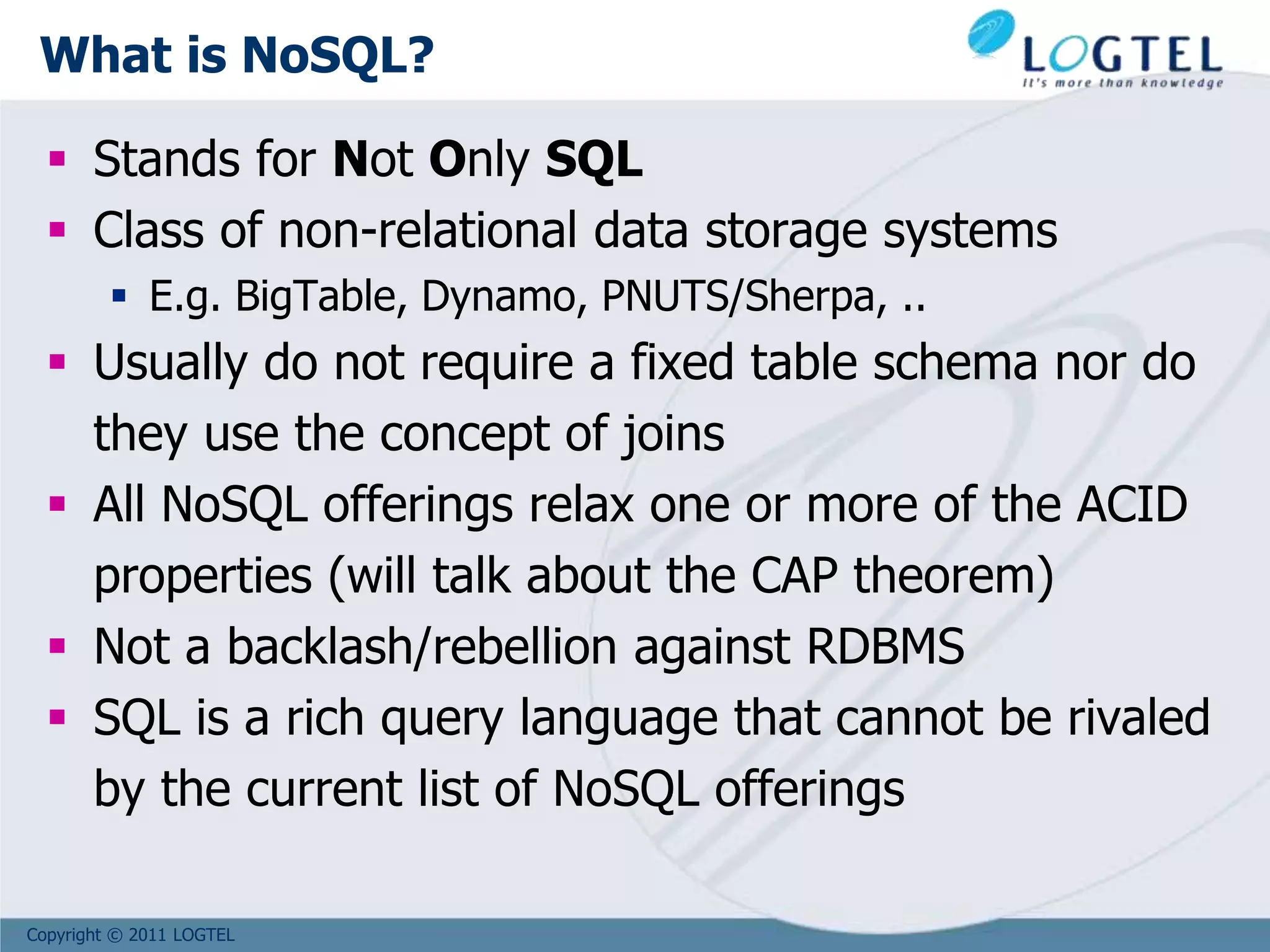 Copyright © 2011 LOGTEL
What is NoSQL?
 Stands for Not Only SQL
 Class of non-relational data storage systems
 E.g. BigTable, Dynamo, PNUTS/Sherpa, ..
 Usually do not require a fixed table schema nor do
they use the concept of joins
 All NoSQL offerings relax one or more of the ACID
properties (will talk about the CAP theorem)
 Not a backlash/rebellion against RDBMS
 SQL is a rich query language that cannot be rivaled
by the current list of NoSQL offerings
 
