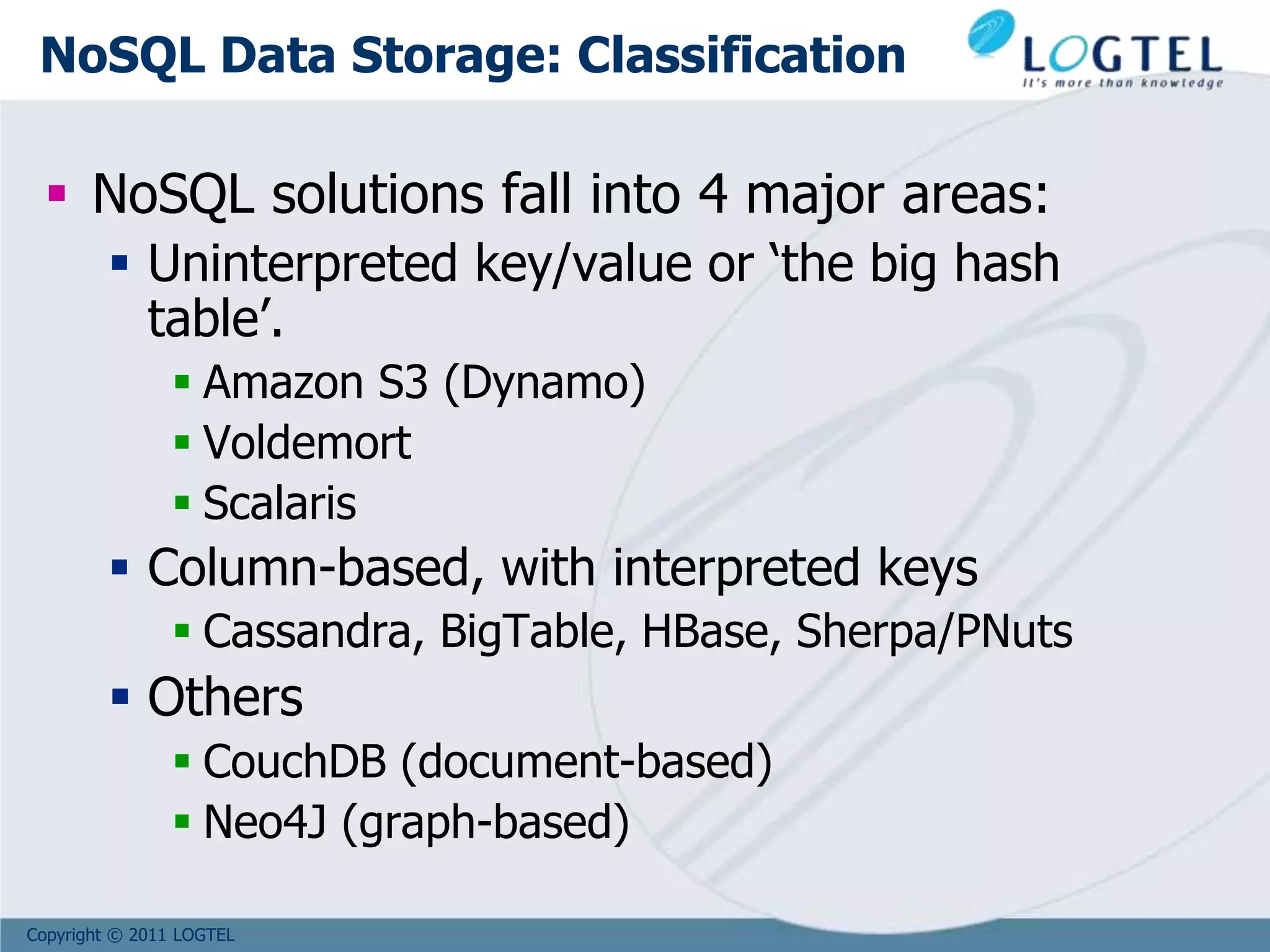 Copyright © 2011 LOGTEL
NoSQL Data Storage: Classification
 NoSQL solutions fall into 4 major areas:
 Uninterpreted key/value or ‘the big hash
table’.
 Amazon S3 (Dynamo)
 Voldemort
 Scalaris
 Column-based, with interpreted keys
 Cassandra, BigTable, HBase, Sherpa/PNuts
 Others
 CouchDB (document-based)
 Neo4J (graph-based)
 