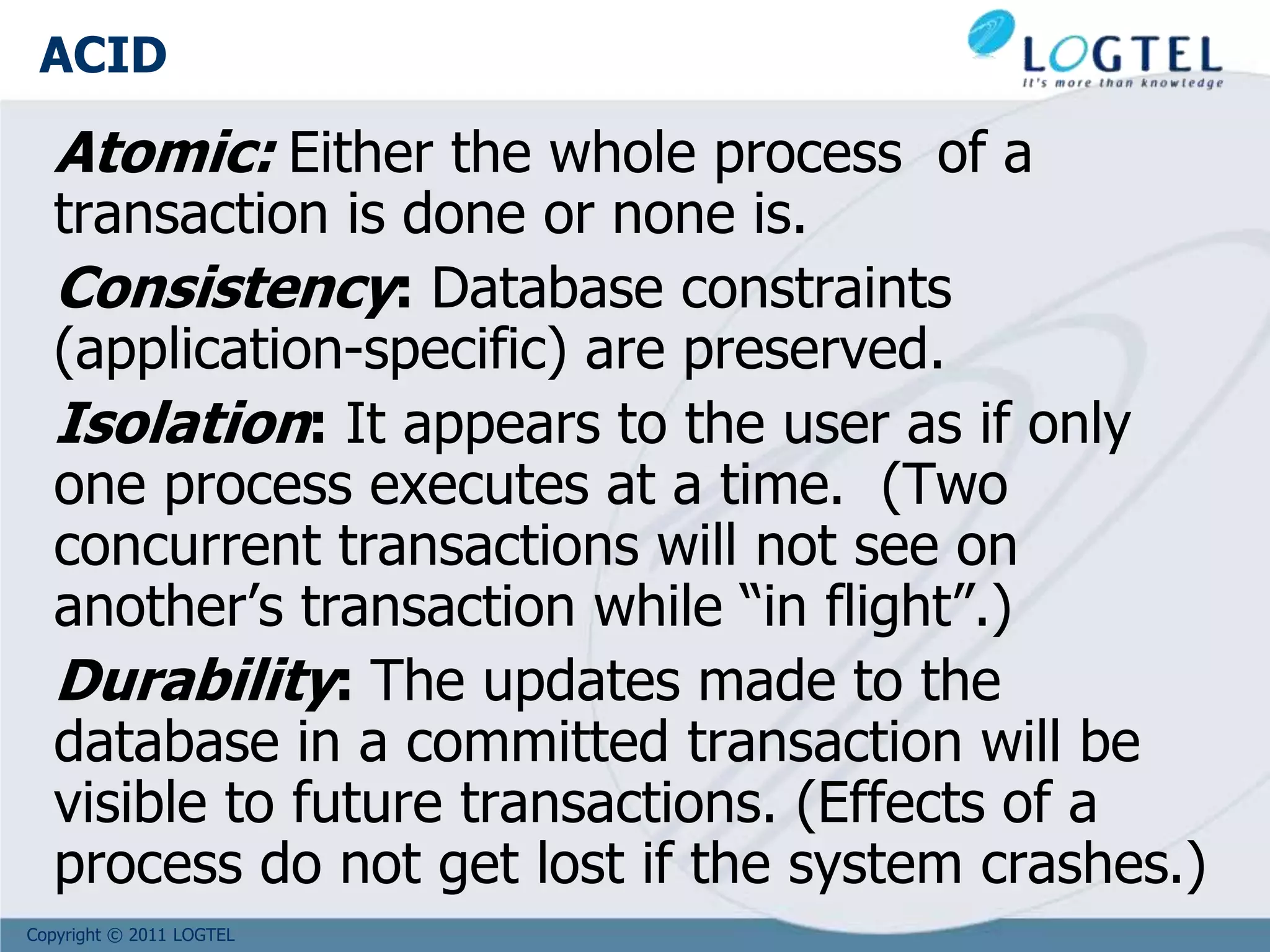 Copyright © 2011 LOGTEL
ACID
Atomic: Either the whole process of a
transaction is done or none is.
Consistency: Database constraints
(application-specific) are preserved.
Isolation: It appears to the user as if only
one process executes at a time. (Two
concurrent transactions will not see on
another’s transaction while “in flight”.)
Durability: The updates made to the
database in a committed transaction will be
visible to future transactions. (Effects of a
process do not get lost if the system crashes.)
 