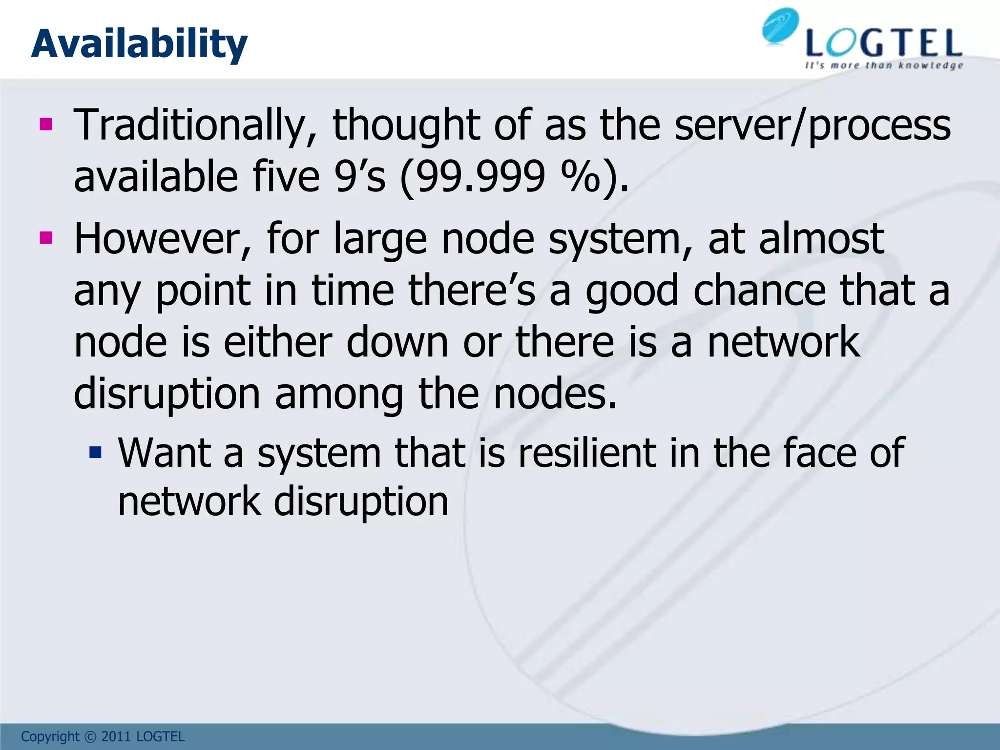 Copyright © 2011 LOGTEL
Availability
 Traditionally, thought of as the server/process
available five 9’s (99.999 %).
 However, for large node system, at almost
any point in time there’s a good chance that a
node is either down or there is a network
disruption among the nodes.
 Want a system that is resilient in the face of
network disruption
 