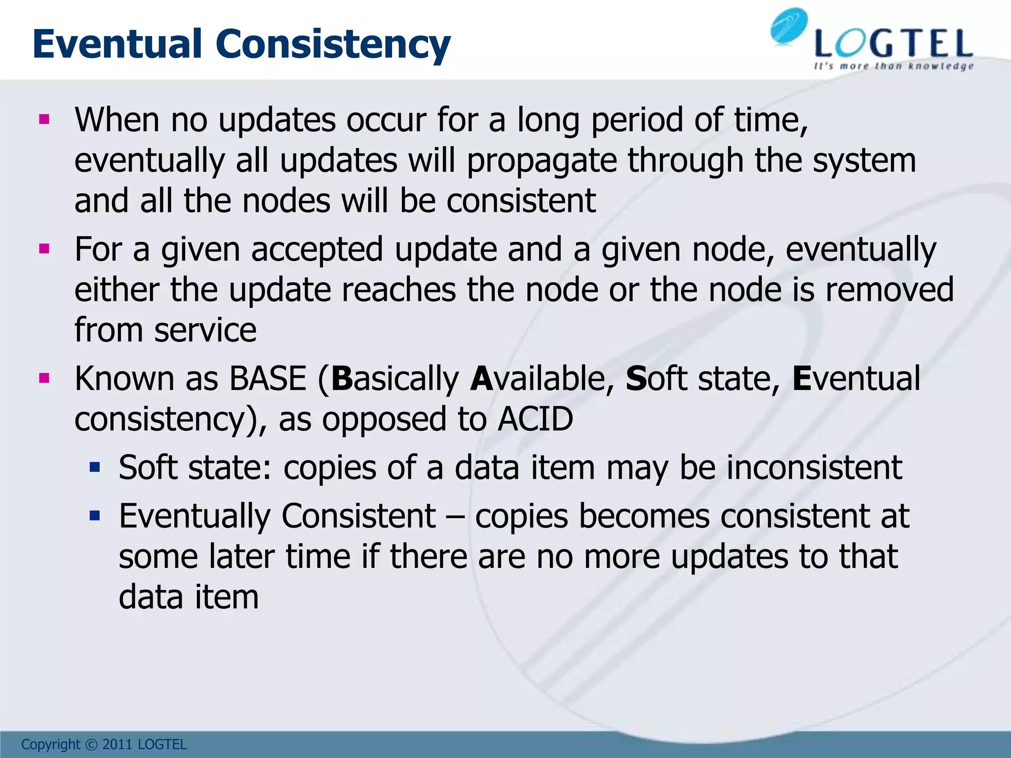Copyright © 2011 LOGTEL
Eventual Consistency
 When no updates occur for a long period of time,
eventually all updates will propagate through the system
and all the nodes will be consistent
 For a given accepted update and a given node, eventually
either the update reaches the node or the node is removed
from service
 Known as BASE (Basically Available, Soft state, Eventual
consistency), as opposed to ACID
 Soft state: copies of a data item may be inconsistent
 Eventually Consistent – copies becomes consistent at
some later time if there are no more updates to that
data item
 