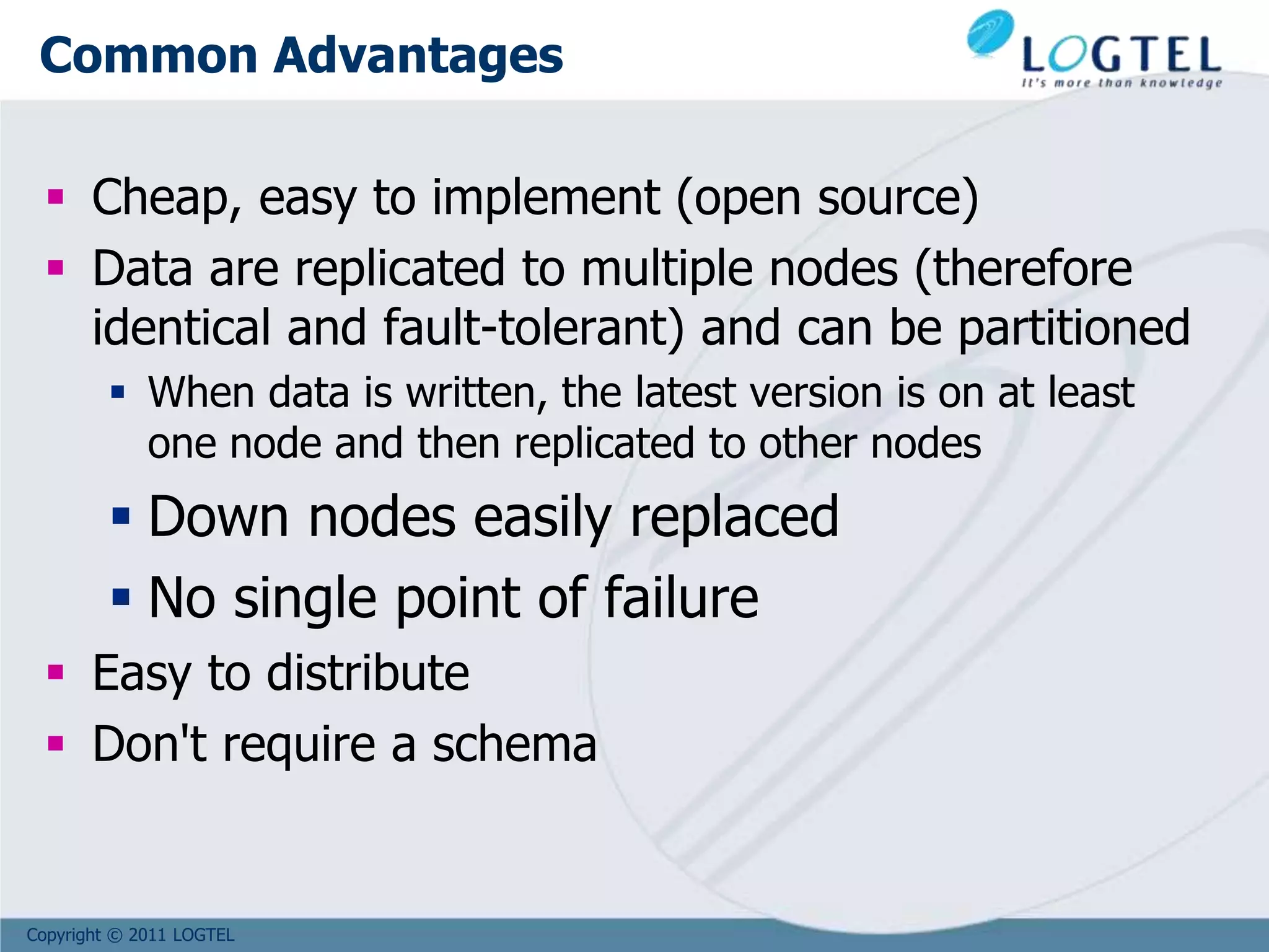 Copyright © 2011 LOGTEL
Common Advantages
 Cheap, easy to implement (open source)
 Data are replicated to multiple nodes (therefore
identical and fault-tolerant) and can be partitioned
 When data is written, the latest version is on at least
one node and then replicated to other nodes
 Down nodes easily replaced
 No single point of failure
 Easy to distribute
 Don't require a schema
 