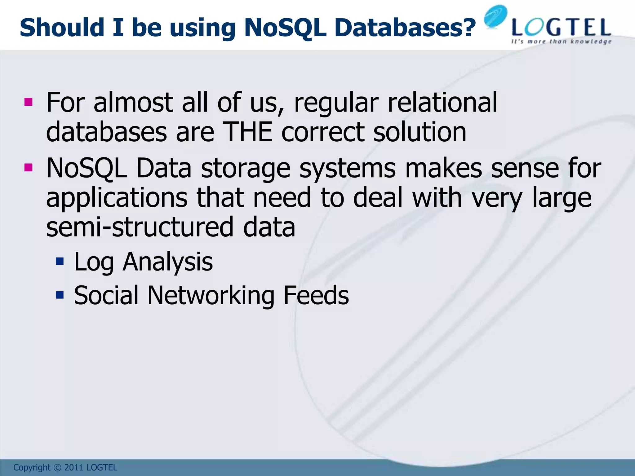 Copyright © 2011 LOGTEL
Should I be using NoSQL Databases?
 For almost all of us, regular relational
databases are THE correct solution
 NoSQL Data storage systems makes sense for
applications that need to deal with very large
semi-structured data
 Log Analysis
 Social Networking Feeds
 
