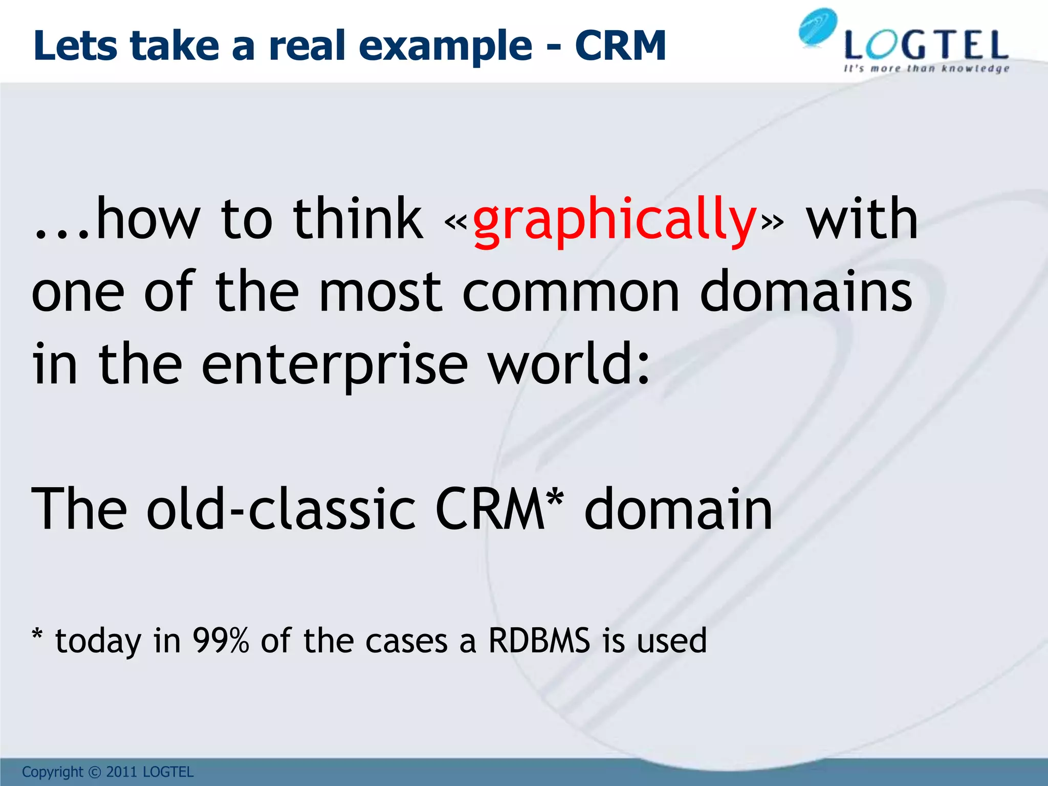 Copyright © 2011 LOGTEL
...how to think «graphically» with
one of the most common domains
in the enterprise world:
The old-classic CRM* domain
* today in 99% of the cases a RDBMS is used
Lets take a real example - CRM
 