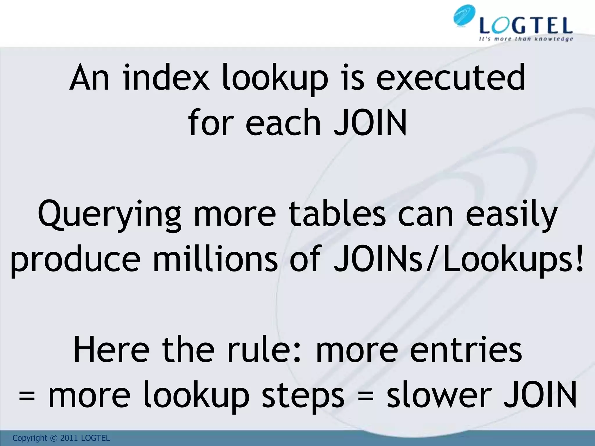 Copyright © 2011 LOGTEL
An index lookup is executed
for each JOIN
Querying more tables can easily
produce millions of JOINs/Lookups!
Here the rule: more entries
= more lookup steps = slower JOIN
 