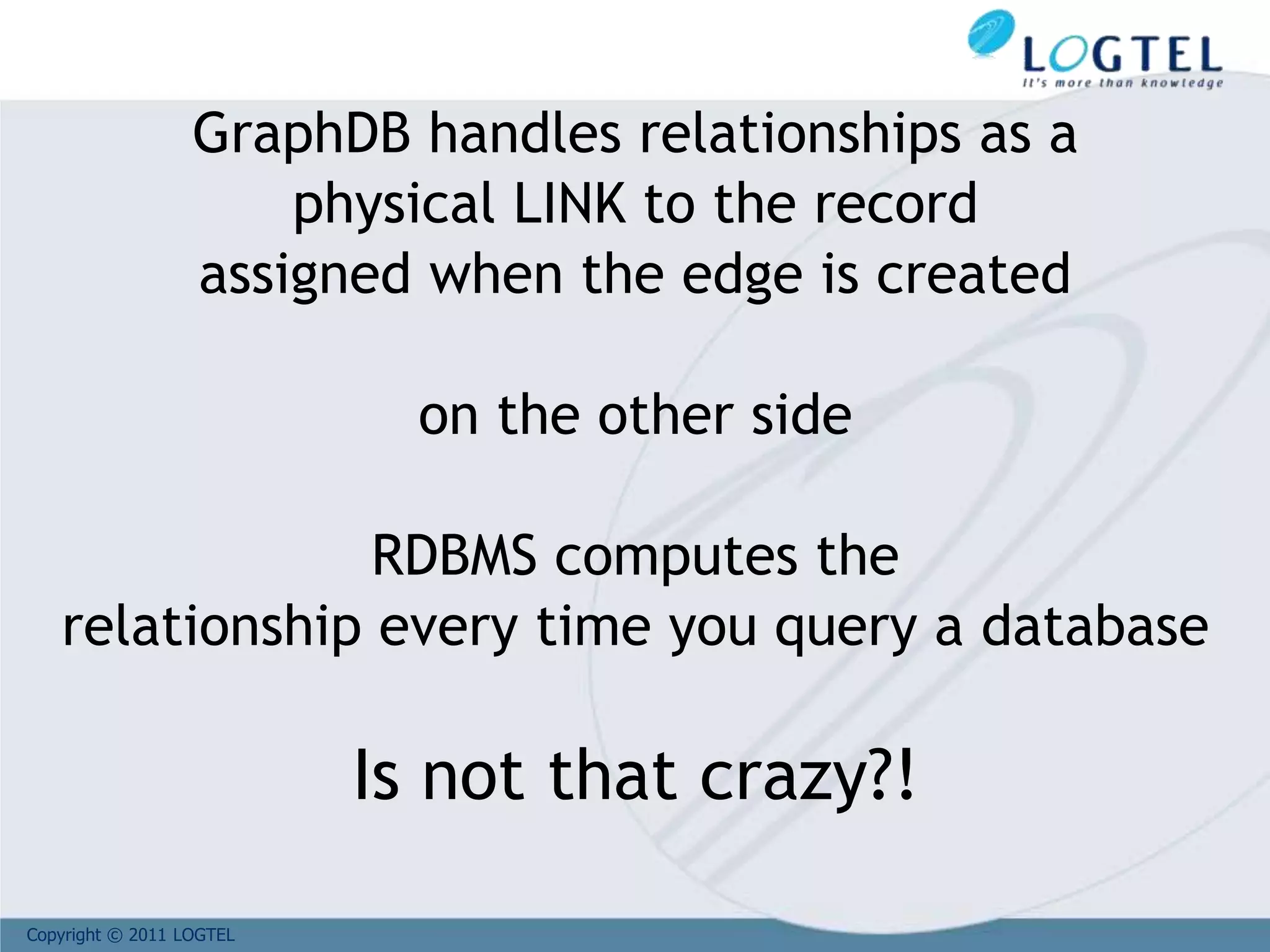 Copyright © 2011 LOGTEL
GraphDB handles relationships as a
physical LINK to the record
assigned when the edge is created
on the other side
RDBMS computes the
relationship every time you query a database
Is not that crazy?!
 