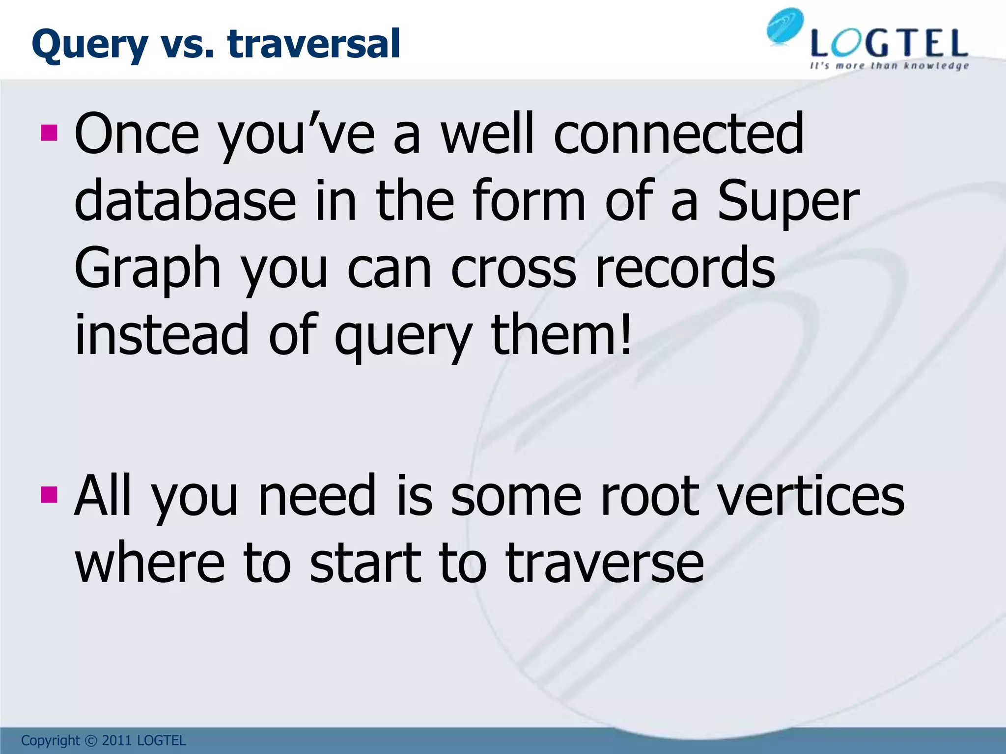 Copyright © 2011 LOGTEL
Query vs. traversal
 Once you’ve a well connected
database in the form of a Super
Graph you can cross records
instead of query them!
 All you need is some root vertices
where to start to traverse
 