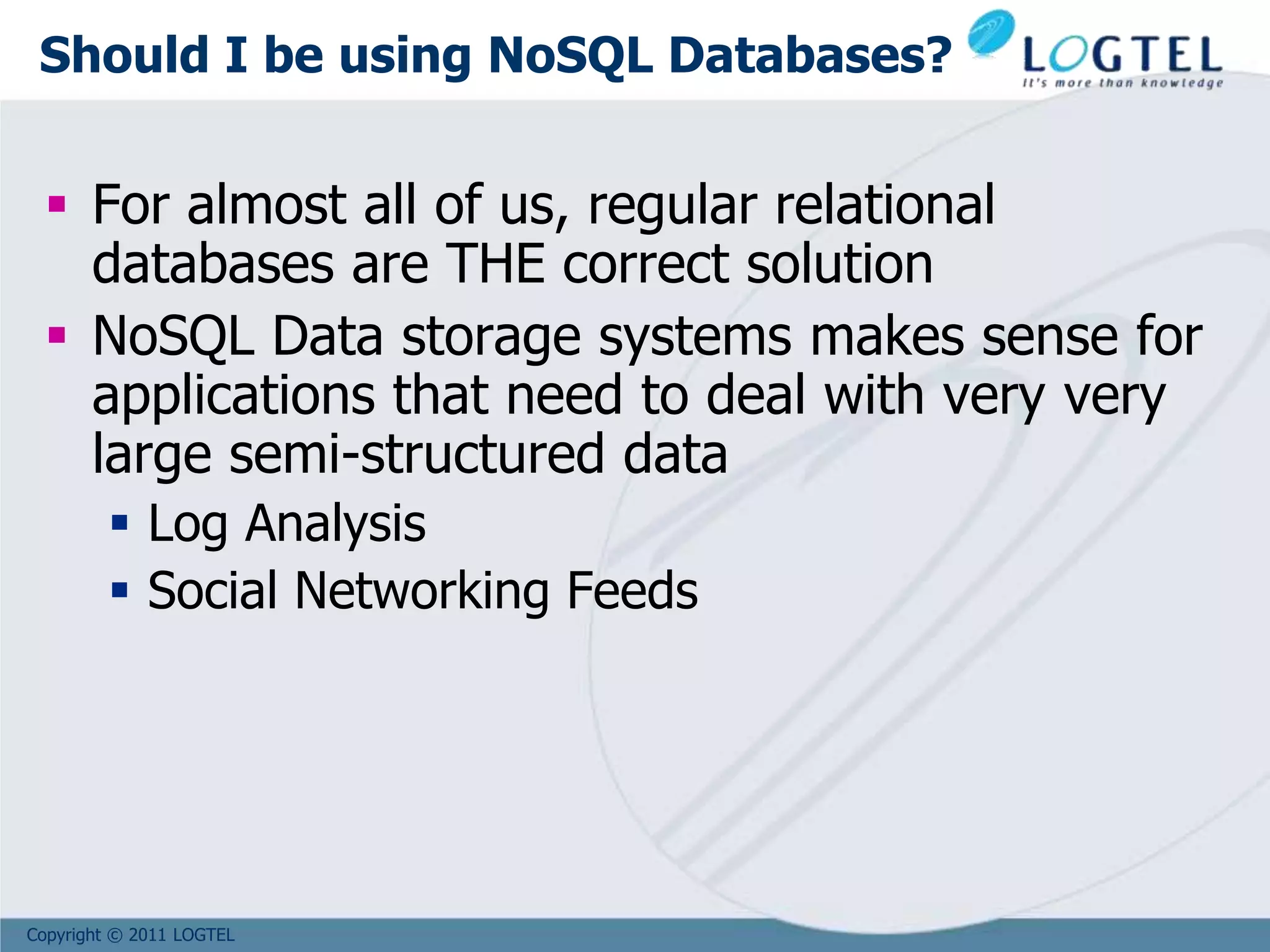 Copyright © 2011 LOGTEL
Should I be using NoSQL Databases?
 For almost all of us, regular relational
databases are THE correct solution
 NoSQL Data storage systems makes sense for
applications that need to deal with very very
large semi-structured data
 Log Analysis
 Social Networking Feeds
 