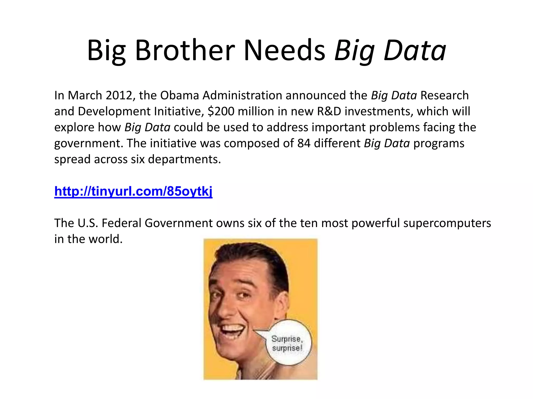 Big Brother Needs Big Data
In March 2012, the Obama Administration announced the Big Data Research
and Development Initiative, $200 million in new R&D investments, which will
explore how Big Data could be used to address important problems facing the
government. The initiative was composed of 84 different Big Data programs
spread across six departments.
http://tinyurl.com/85oytkj
The U.S. Federal Government owns six of the ten most powerful supercomputers
in the world.
 