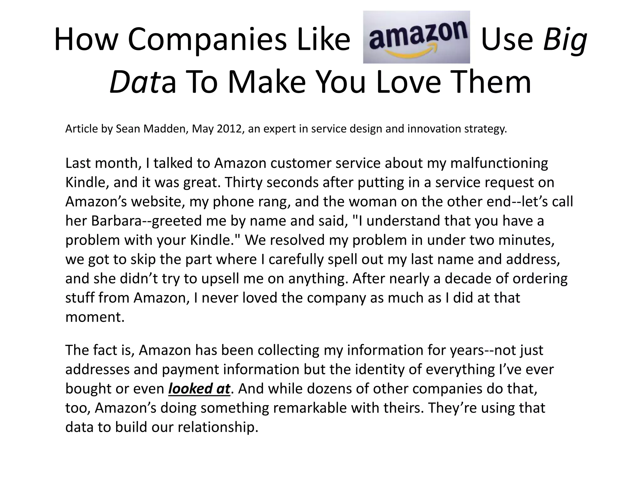 How Companies Like Use Big
Data To Make You Love Them
Last month, I talked to Amazon customer service about my malfunctioning
Kindle, and it was great. Thirty seconds after putting in a service request on
Amazon’s website, my phone rang, and the woman on the other end--let’s call
her Barbara--greeted me by name and said, "I understand that you have a
problem with your Kindle." We resolved my problem in under two minutes,
we got to skip the part where I carefully spell out my last name and address,
and she didn’t try to upsell me on anything. After nearly a decade of ordering
stuff from Amazon, I never loved the company as much as I did at that
moment.
The fact is, Amazon has been collecting my information for years--not just
addresses and payment information but the identity of everything I’ve ever
bought or even looked at. And while dozens of other companies do that,
too, Amazon’s doing something remarkable with theirs. They’re using that
data to build our relationship.
Article by Sean Madden, May 2012, an expert in service design and innovation strategy.
 