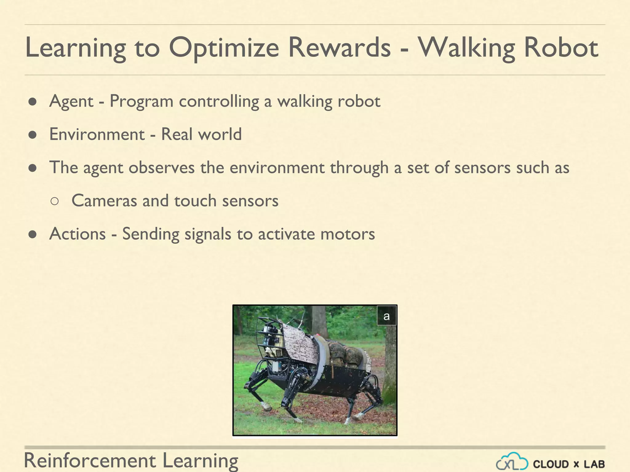 Reinforcement Learning
● Agent - Program controlling a walking robot
● Environment - Real world
● The agent observes the environment through a set of sensors such as
○ Cameras and touch sensors
● Actions - Sending signals to activate motors
Learning to Optimize Rewards - Walking Robot
 