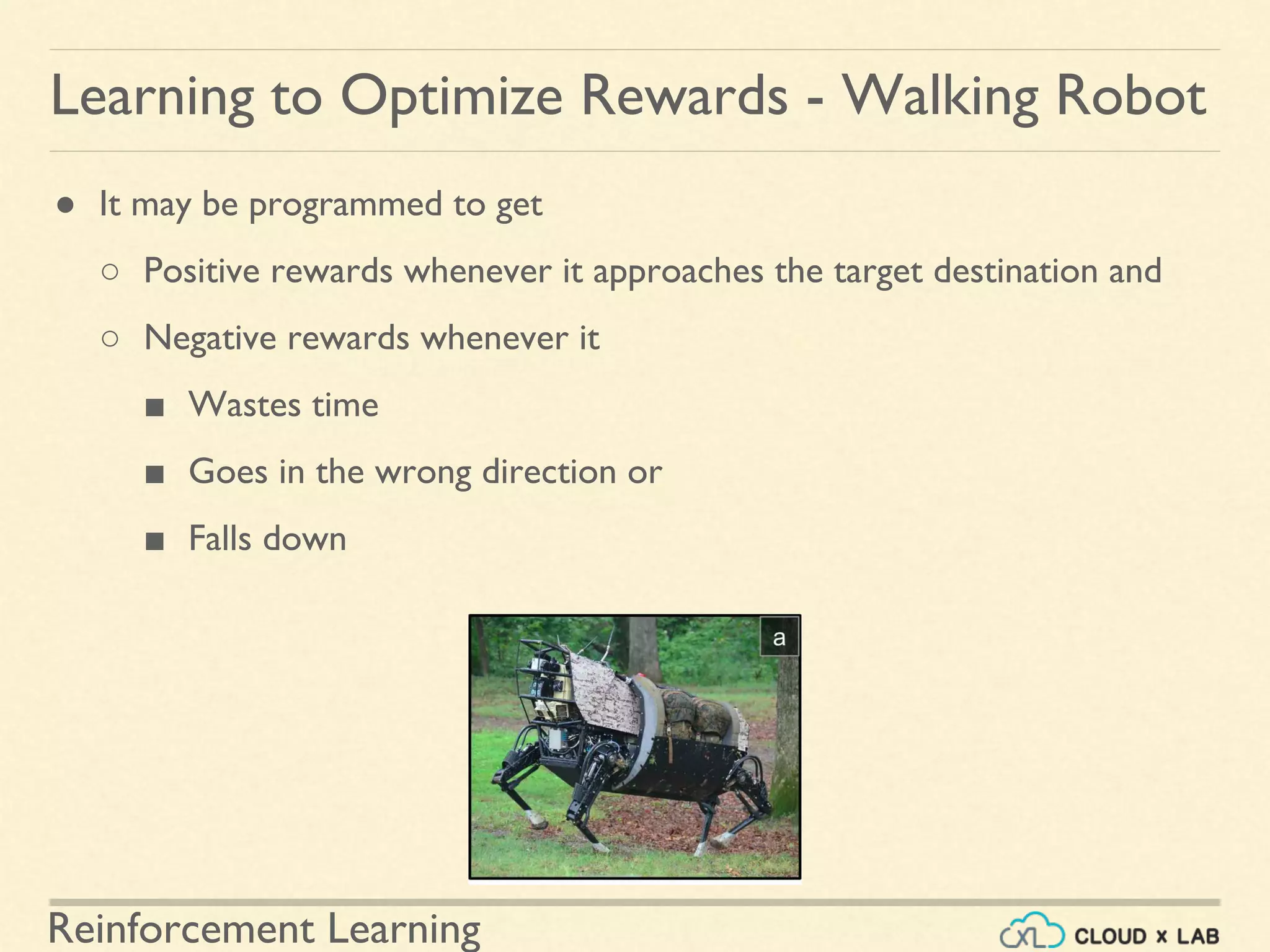 Reinforcement Learning
● It may be programmed to get
○ Positive rewards whenever it approaches the target destination and
○ Negative rewards whenever it
■ Wastes time
■ Goes in the wrong direction or
■ Falls down
Learning to Optimize Rewards - Walking Robot
 