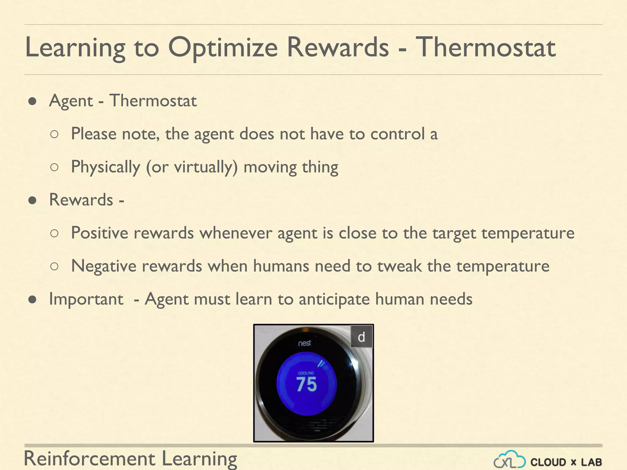 Reinforcement Learning
● Agent - Thermostat
○ Please note, the agent does not have to control a
○ Physically (or virtually) moving thing
● Rewards -
○ Positive rewards whenever agent is close to the target temperature
○ Negative rewards when humans need to tweak the temperature
● Important - Agent must learn to anticipate human needs
Learning to Optimize Rewards - Thermostat
 