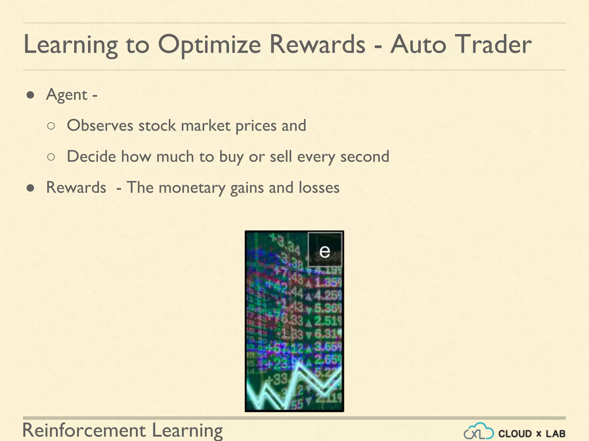 Reinforcement Learning
● Agent -
○ Observes stock market prices and
○ Decide how much to buy or sell every second
● Rewards - The monetary gains and losses
Learning to Optimize Rewards - Auto Trader
 