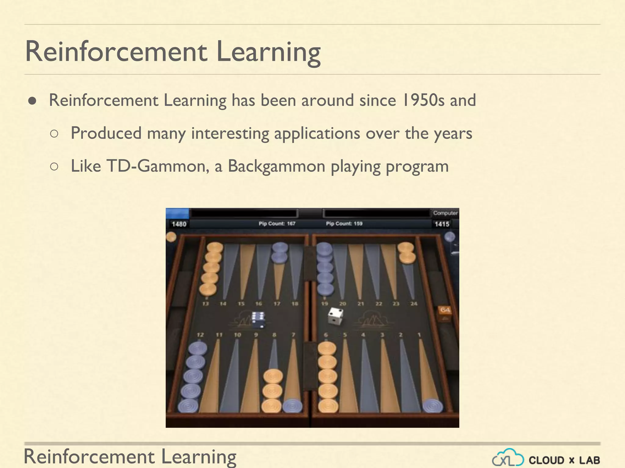 Reinforcement Learning
● Reinforcement Learning has been around since 1950s and
○ Produced many interesting applications over the years
○ Like TD-Gammon, a Backgammon playing program
Reinforcement Learning
 