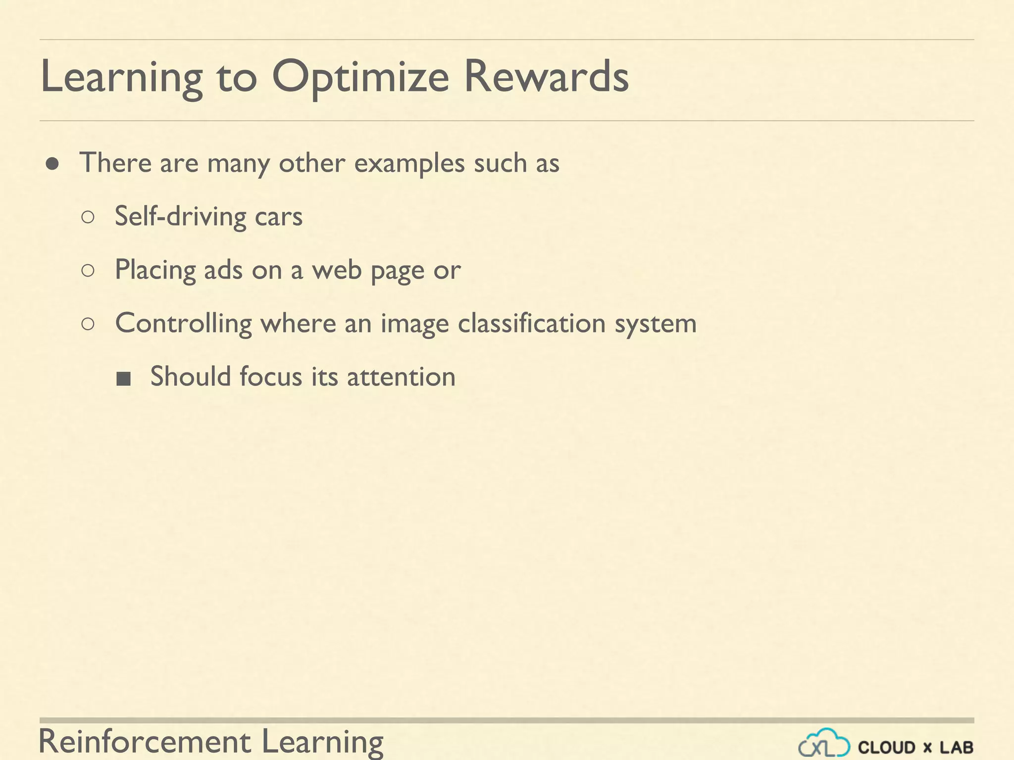 Reinforcement Learning
● There are many other examples such as
○ Self-driving cars
○ Placing ads on a web page or
○ Controlling where an image classification system
■ Should focus its attention
Learning to Optimize Rewards
 