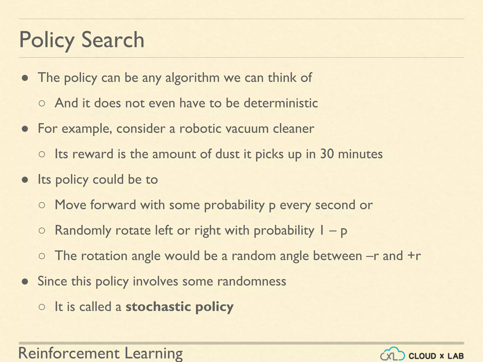 Reinforcement Learning
● The policy can be any algorithm we can think of
○ And it does not even have to be deterministic
● For example, consider a robotic vacuum cleaner
○ Its reward is the amount of dust it picks up in 30 minutes
● Its policy could be to
○ Move forward with some probability p every second or
○ Randomly rotate left or right with probability 1 – p
○ The rotation angle would be a random angle between –r and +r
● Since this policy involves some randomness
○ It is called a stochastic policy
Policy Search
 
