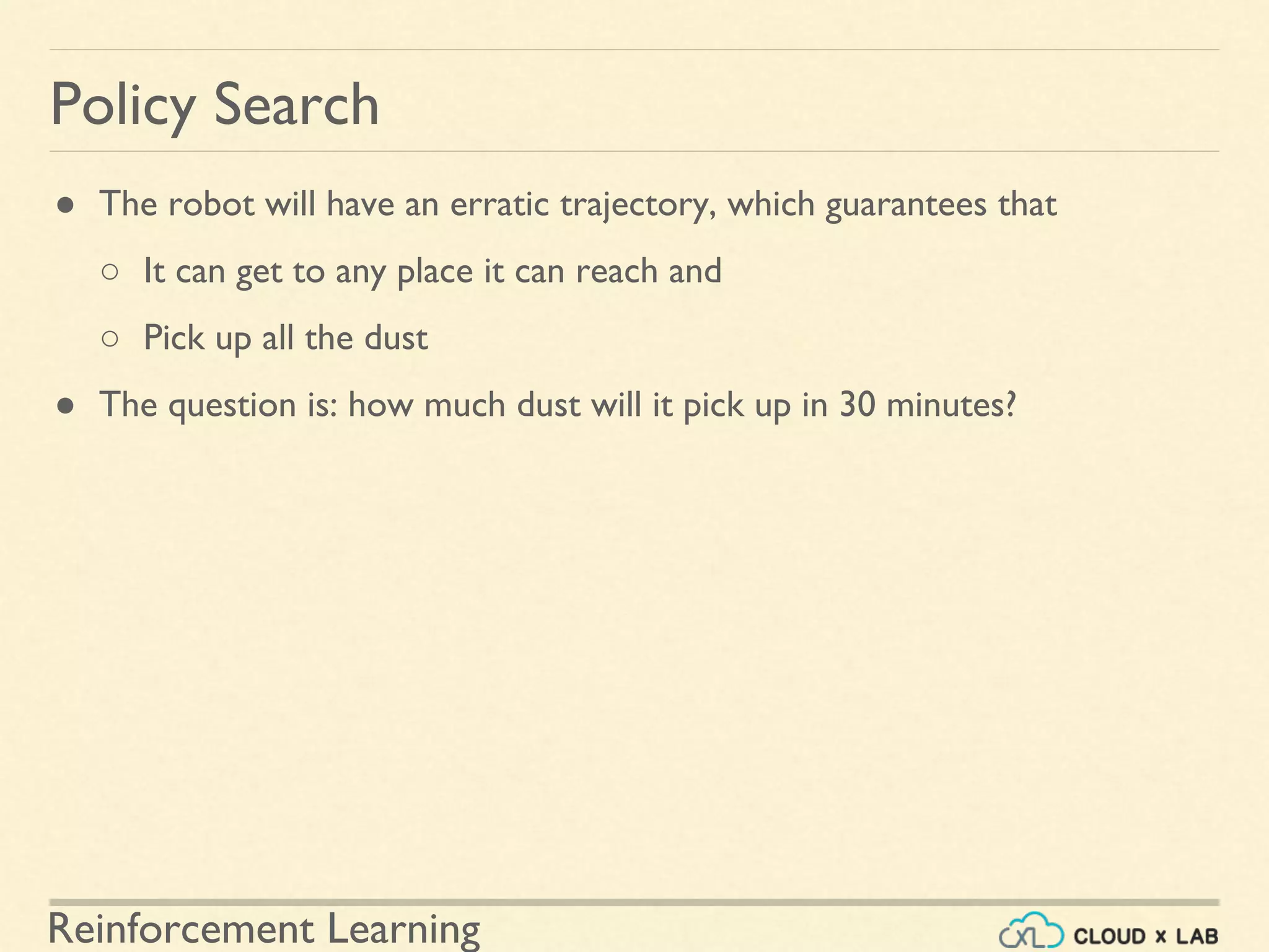 Reinforcement Learning
● The robot will have an erratic trajectory, which guarantees that
○ It can get to any place it can reach and
○ Pick up all the dust
● The question is: how much dust will it pick up in 30 minutes?
Policy Search
 