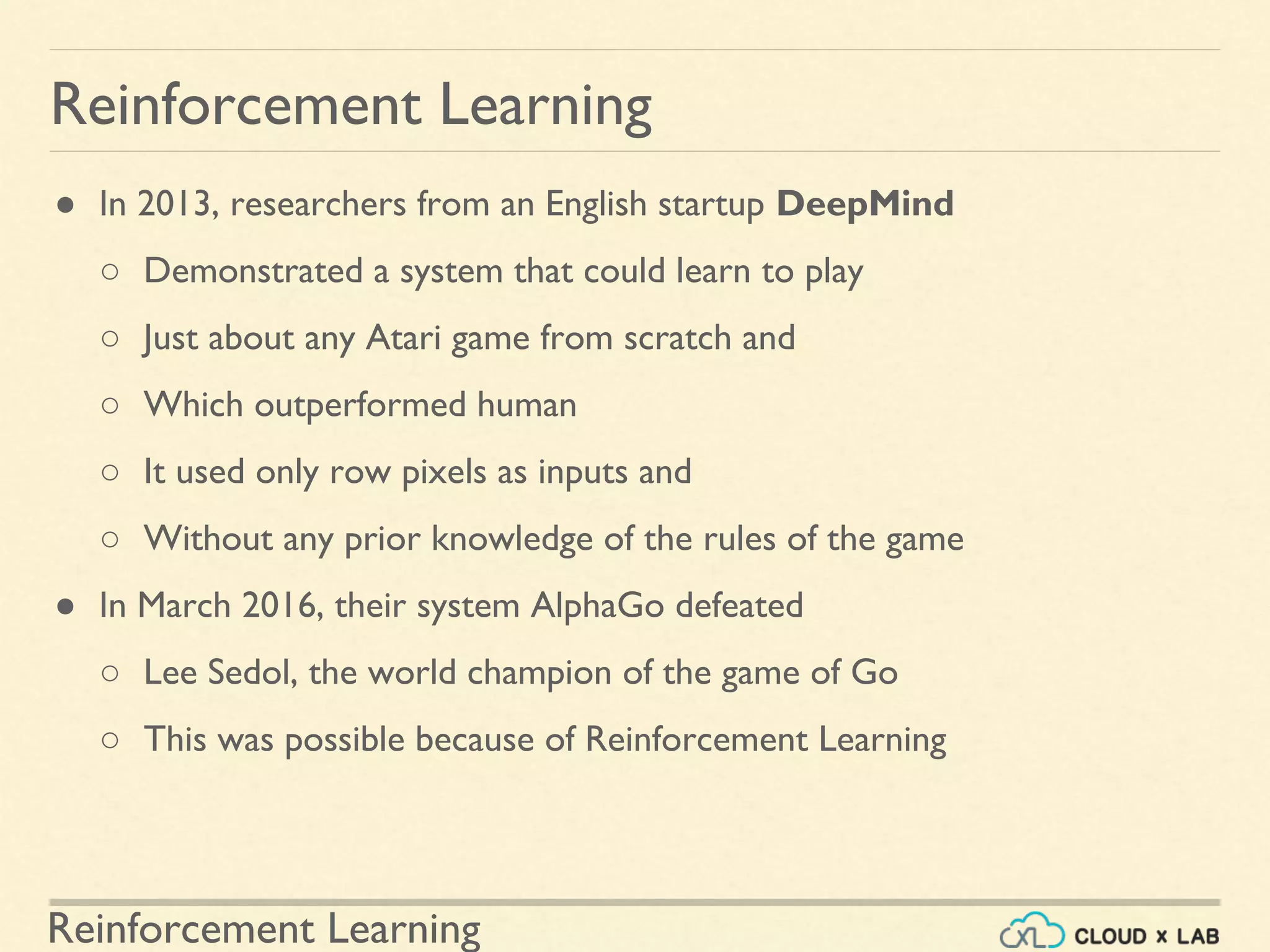Reinforcement Learning
● In 2013, researchers from an English startup DeepMind
○ Demonstrated a system that could learn to play
○ Just about any Atari game from scratch and
○ Which outperformed human
○ It used only row pixels as inputs and
○ Without any prior knowledge of the rules of the game
● In March 2016, their system AlphaGo defeated
○ Lee Sedol, the world champion of the game of Go
○ This was possible because of Reinforcement Learning
Reinforcement Learning
 