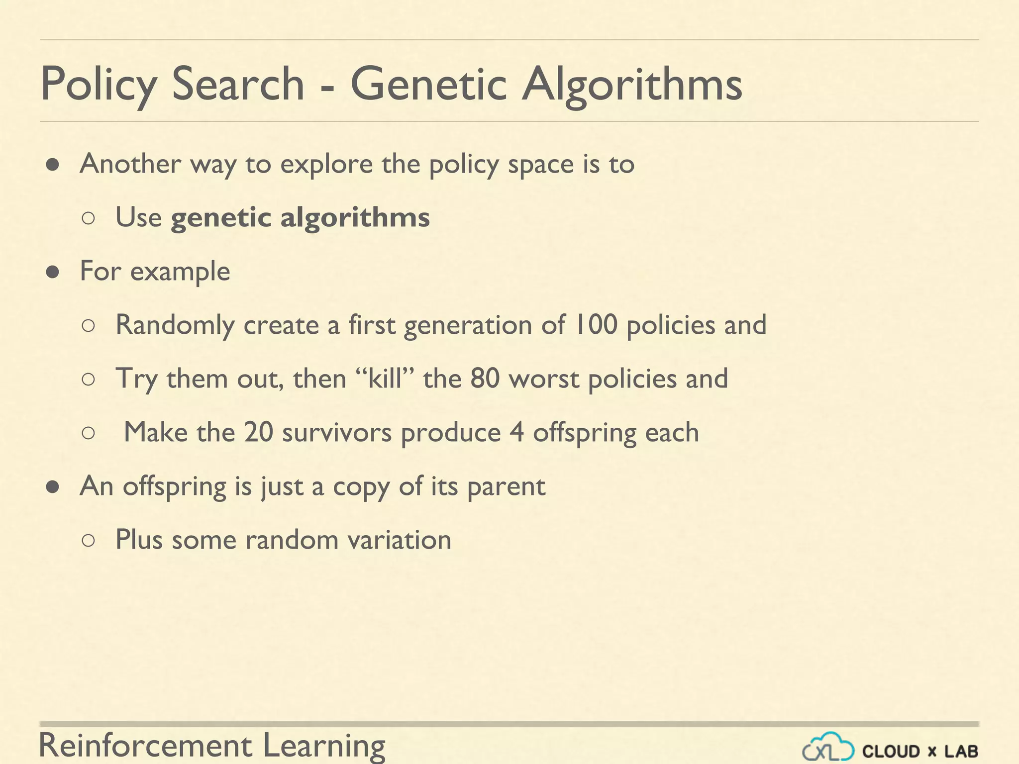 Reinforcement Learning
● Another way to explore the policy space is to
○ Use genetic algorithms
● For example
○ Randomly create a first generation of 100 policies and
○ Try them out, then “kill” the 80 worst policies and
○ Make the 20 survivors produce 4 offspring each
● An offspring is just a copy of its parent
○ Plus some random variation
Policy Search - Genetic Algorithms
 