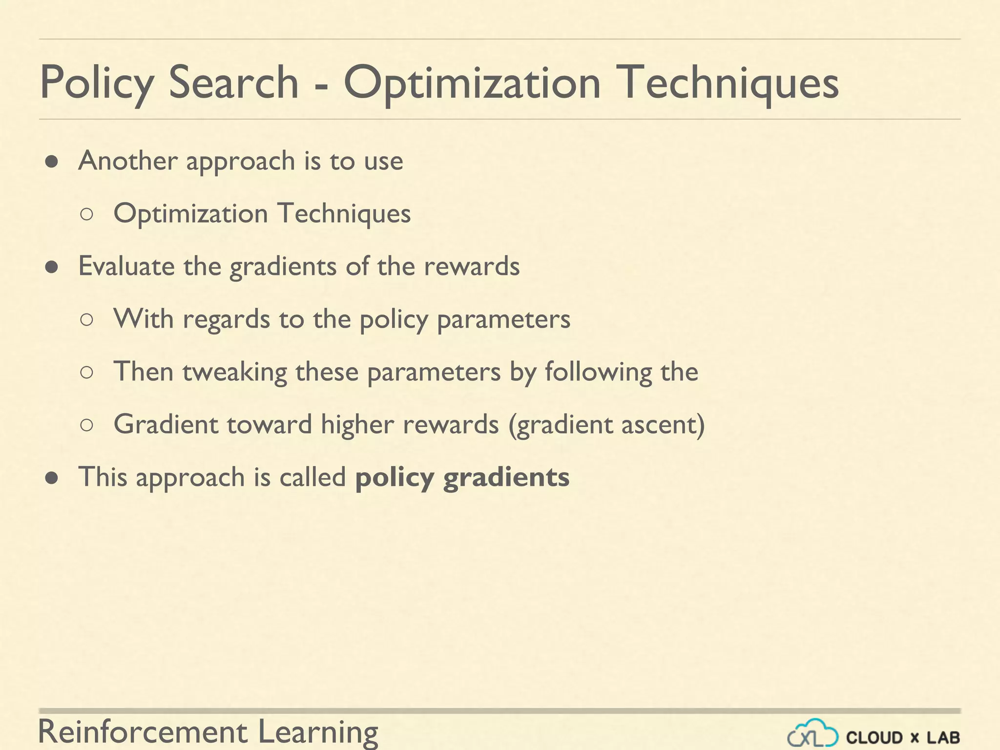 Reinforcement Learning
● Another approach is to use
○ Optimization Techniques
● Evaluate the gradients of the rewards
○ With regards to the policy parameters
○ Then tweaking these parameters by following the
○ Gradient toward higher rewards (gradient ascent)
● This approach is called policy gradients
Policy Search - Optimization Techniques
 