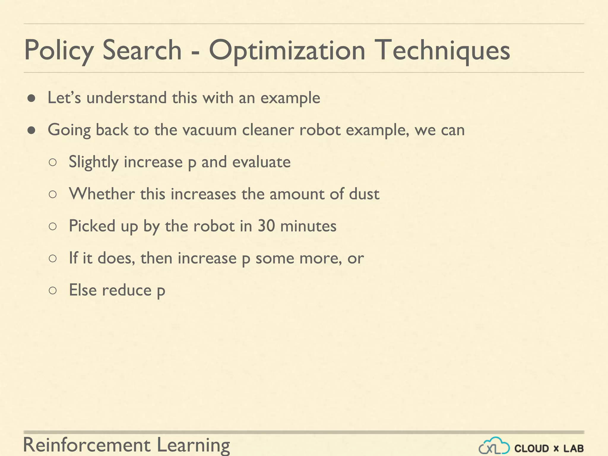 Reinforcement Learning
● Let’s understand this with an example
● Going back to the vacuum cleaner robot example, we can
○ Slightly increase p and evaluate
○ Whether this increases the amount of dust
○ Picked up by the robot in 30 minutes
○ If it does, then increase p some more, or
○ Else reduce p
Policy Search - Optimization Techniques
 