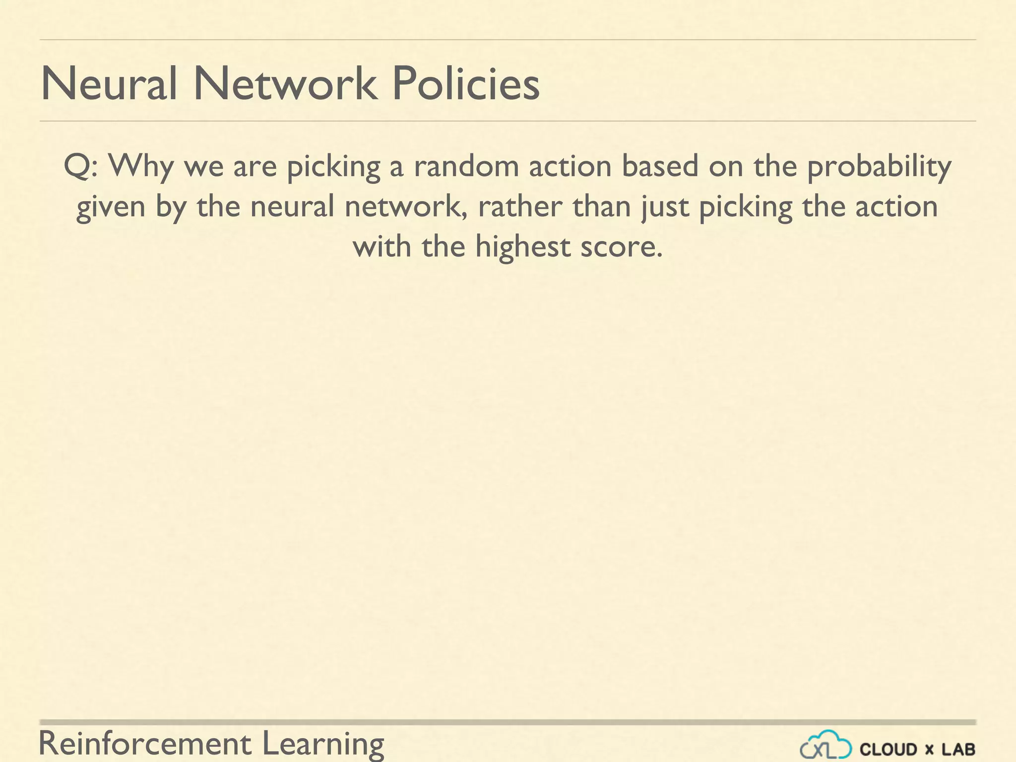 Reinforcement Learning
Neural Network Policies
Q: Why we are picking a random action based on the probability
given by the neural network, rather than just picking the action
with the highest score.
 