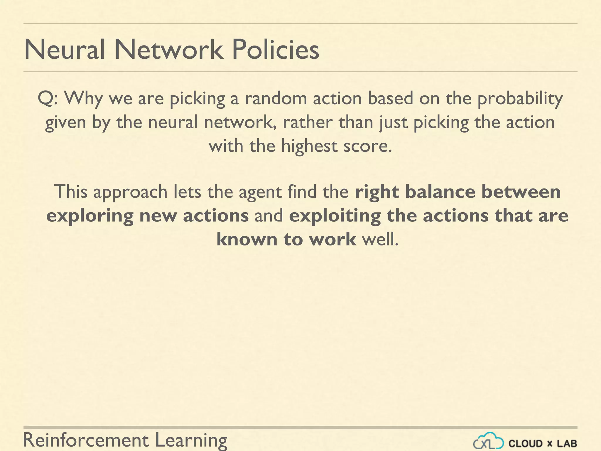 Reinforcement Learning
Neural Network Policies
Q: Why we are picking a random action based on the probability
given by the neural network, rather than just picking the action
with the highest score.
This approach lets the agent find the right balance between
exploring new actions and exploiting the actions that are
known to work well.
 