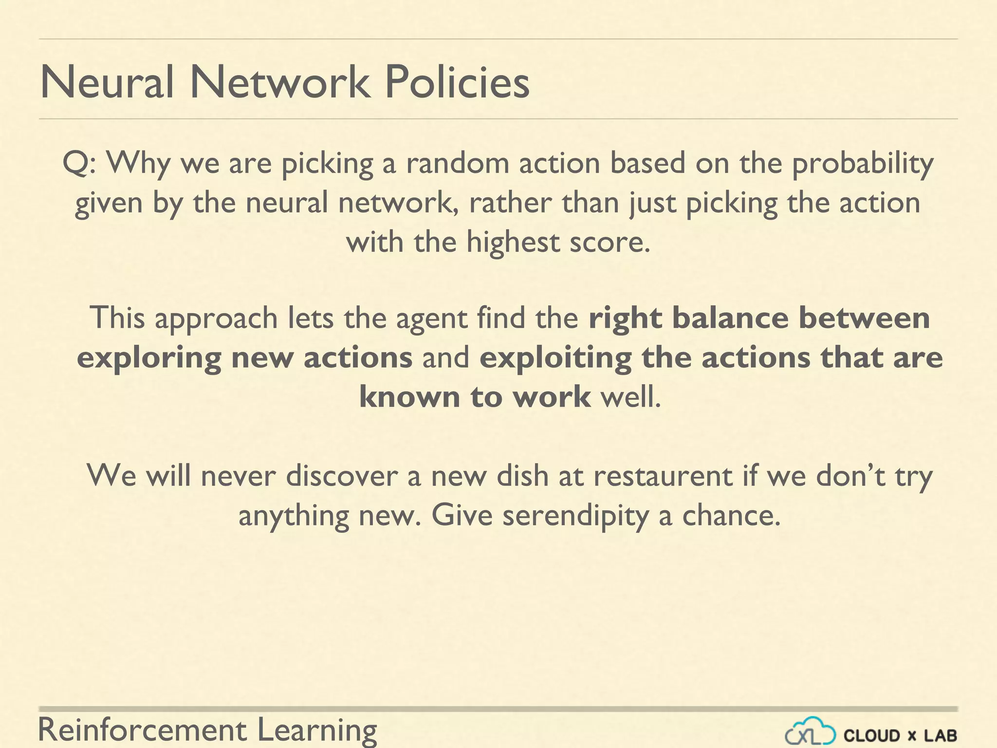 Reinforcement Learning
Neural Network Policies
Q: Why we are picking a random action based on the probability
given by the neural network, rather than just picking the action
with the highest score.
This approach lets the agent find the right balance between
exploring new actions and exploiting the actions that are
known to work well.
We will never discover a new dish at restaurent if we don’t try
anything new. Give serendipity a chance.
 