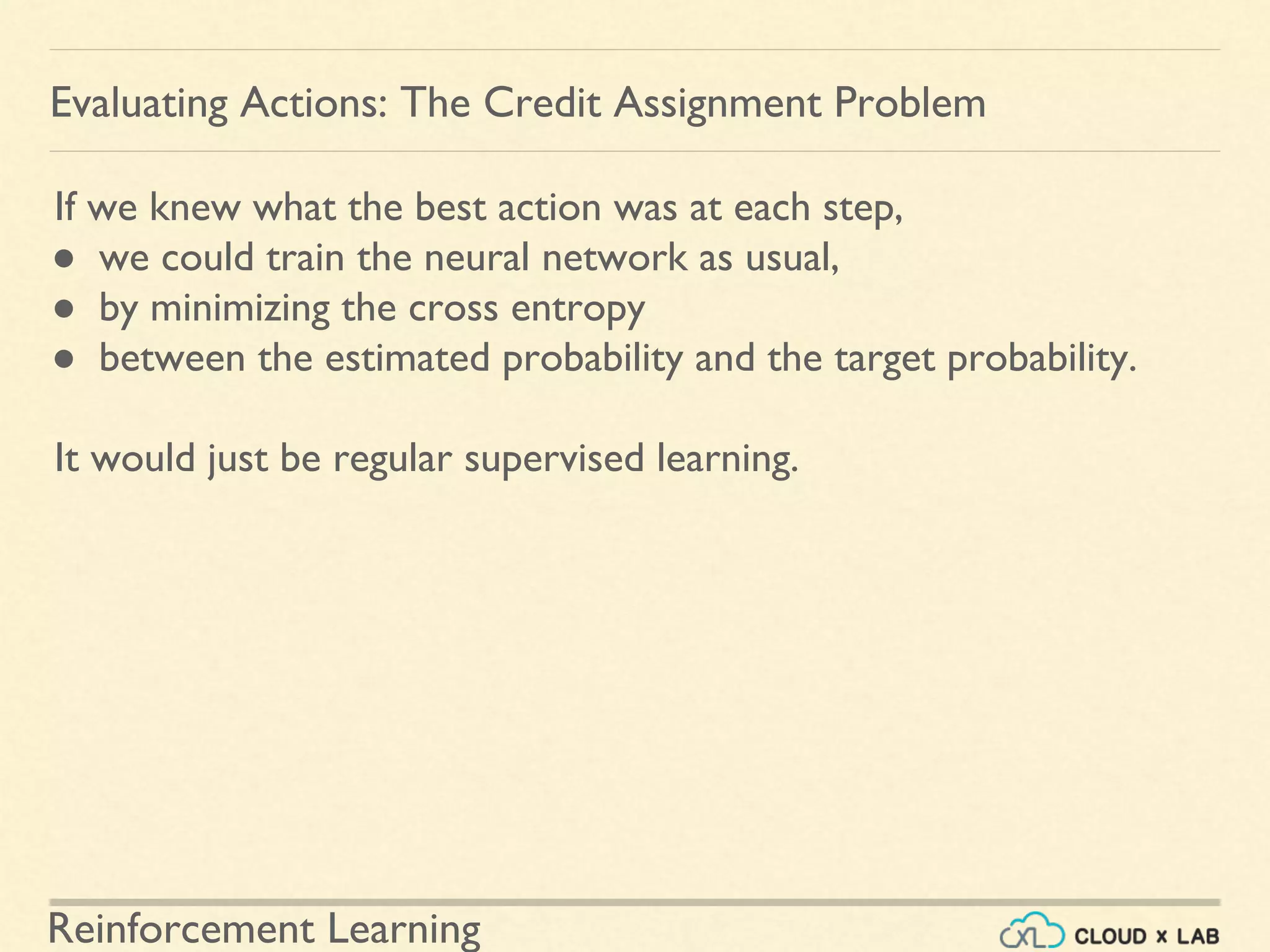 Reinforcement Learning
If we knew what the best action was at each step,
● we could train the neural network as usual,
● by minimizing the cross entropy
● between the estimated probability and the target probability.
It would just be regular supervised learning.
Evaluating Actions: The Credit Assignment Problem
 