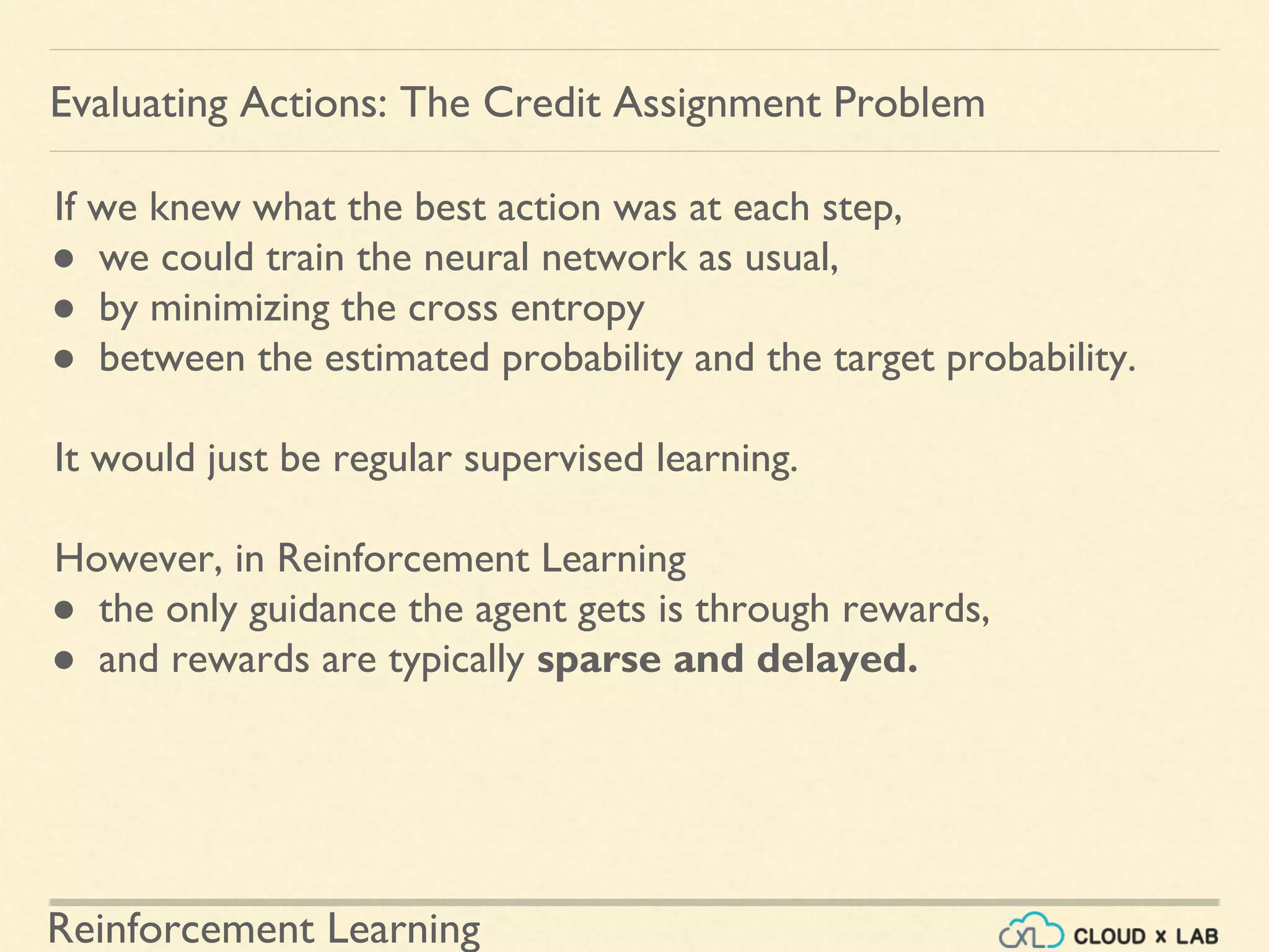 Reinforcement Learning
If we knew what the best action was at each step,
● we could train the neural network as usual,
● by minimizing the cross entropy
● between the estimated probability and the target probability.
It would just be regular supervised learning.
However, in Reinforcement Learning
● the only guidance the agent gets is through rewards,
● and rewards are typically sparse and delayed.
Evaluating Actions: The Credit Assignment Problem
 