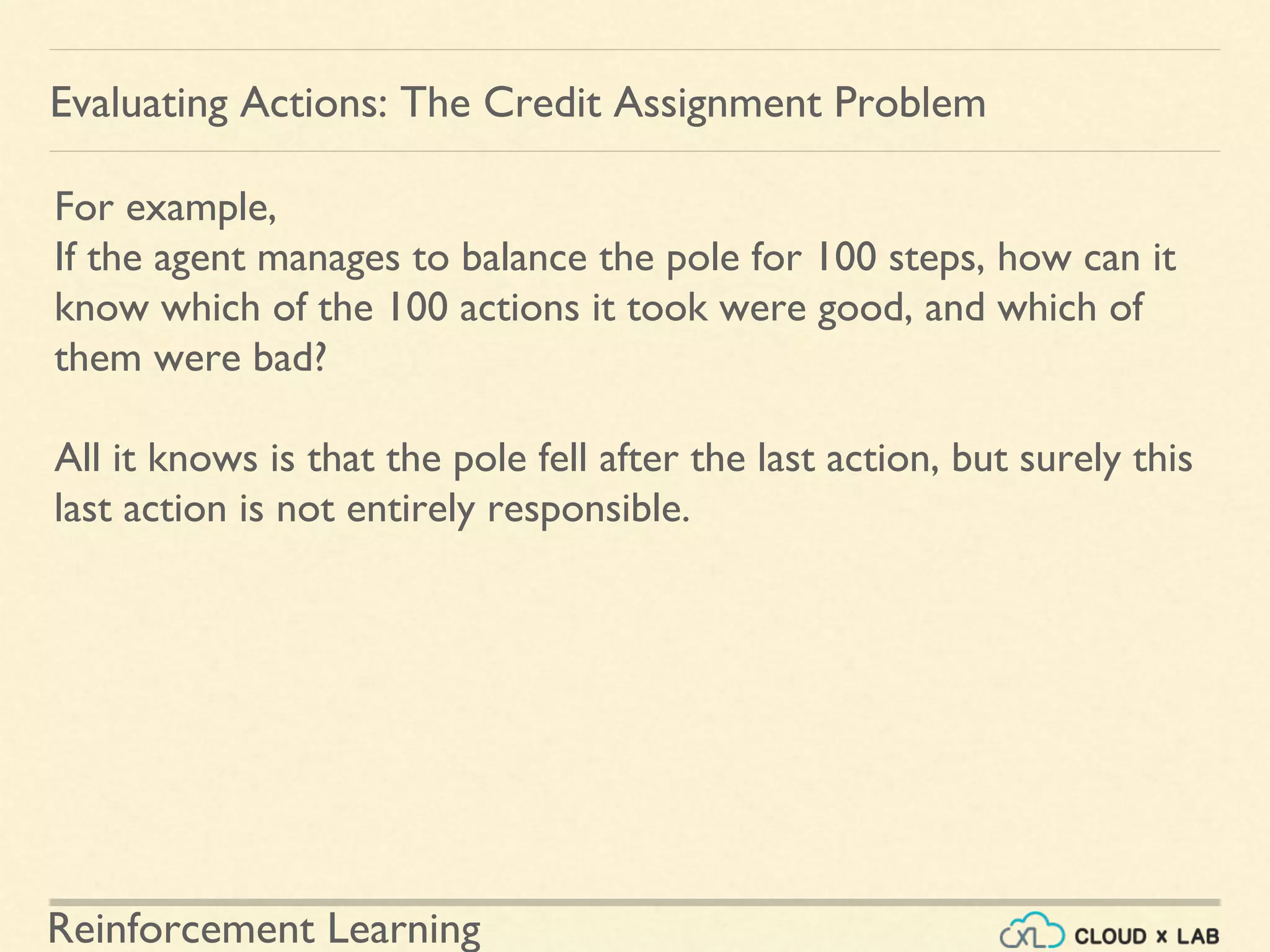 Reinforcement Learning
For example,
If the agent manages to balance the pole for 100 steps, how can it
know which of the 100 actions it took were good, and which of
them were bad?
All it knows is that the pole fell after the last action, but surely this
last action is not entirely responsible.
Evaluating Actions: The Credit Assignment Problem
 