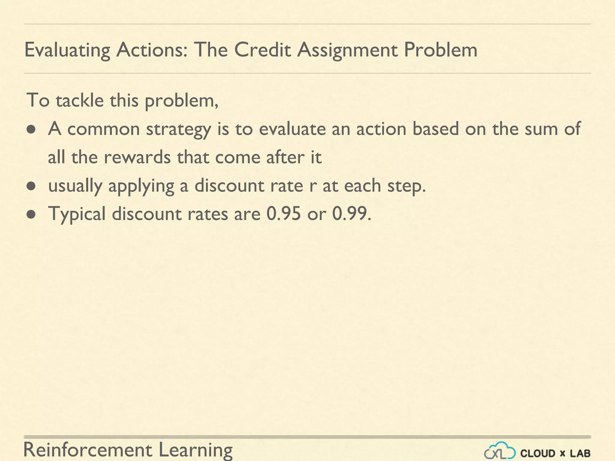 Reinforcement Learning
To tackle this problem,
● A common strategy is to evaluate an action based on the sum of
all the rewards that come after it
● usually applying a discount rate r at each step.
● Typical discount rates are 0.95 or 0.99.
Evaluating Actions: The Credit Assignment Problem
 