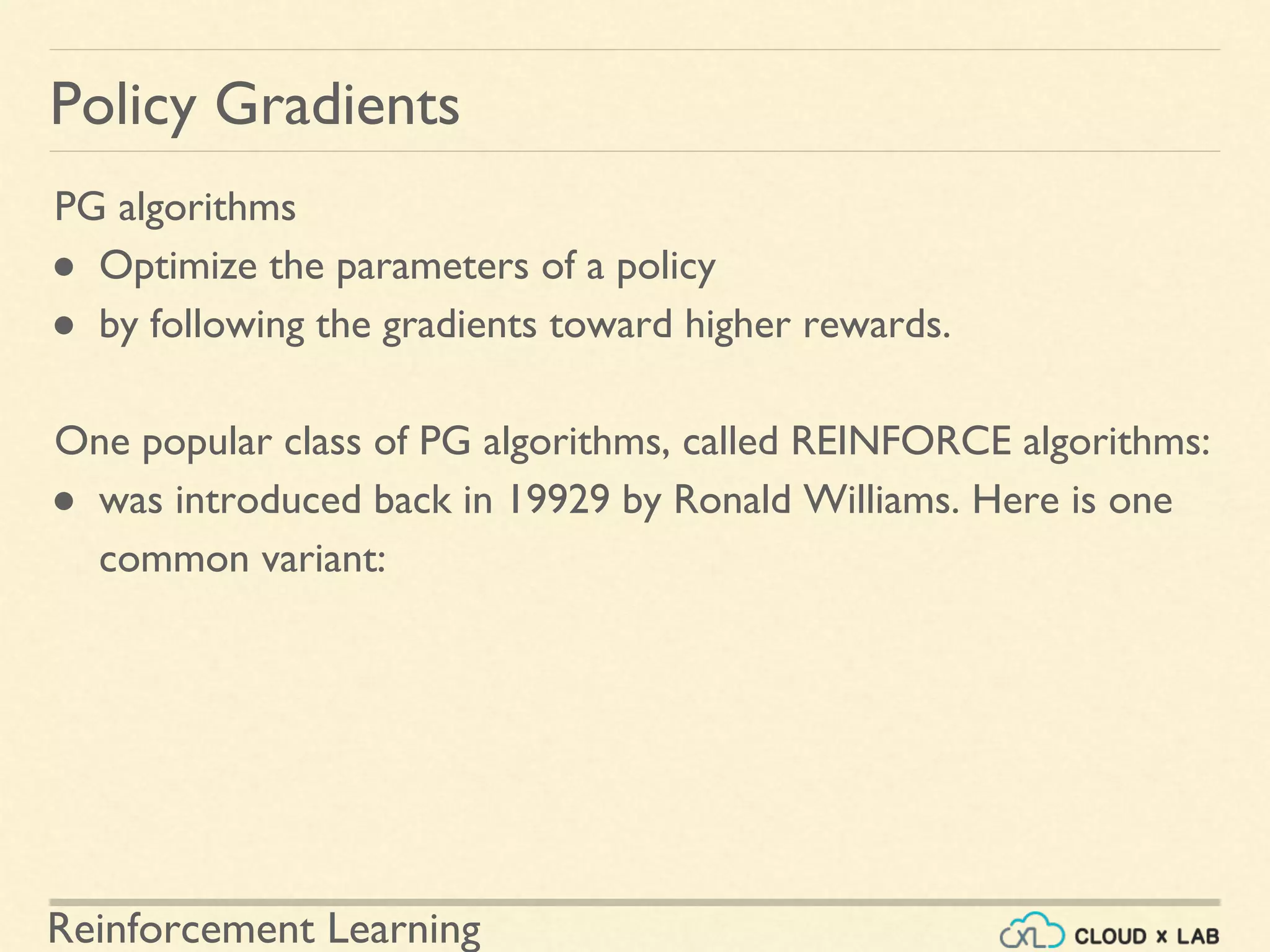 Reinforcement Learning
PG algorithms
● Optimize the parameters of a policy
● by following the gradients toward higher rewards.
One popular class of PG algorithms, called REINFORCE algorithms:
● was introduced back in 19929 by Ronald Williams. Here is one
common variant:
Policy Gradients
 