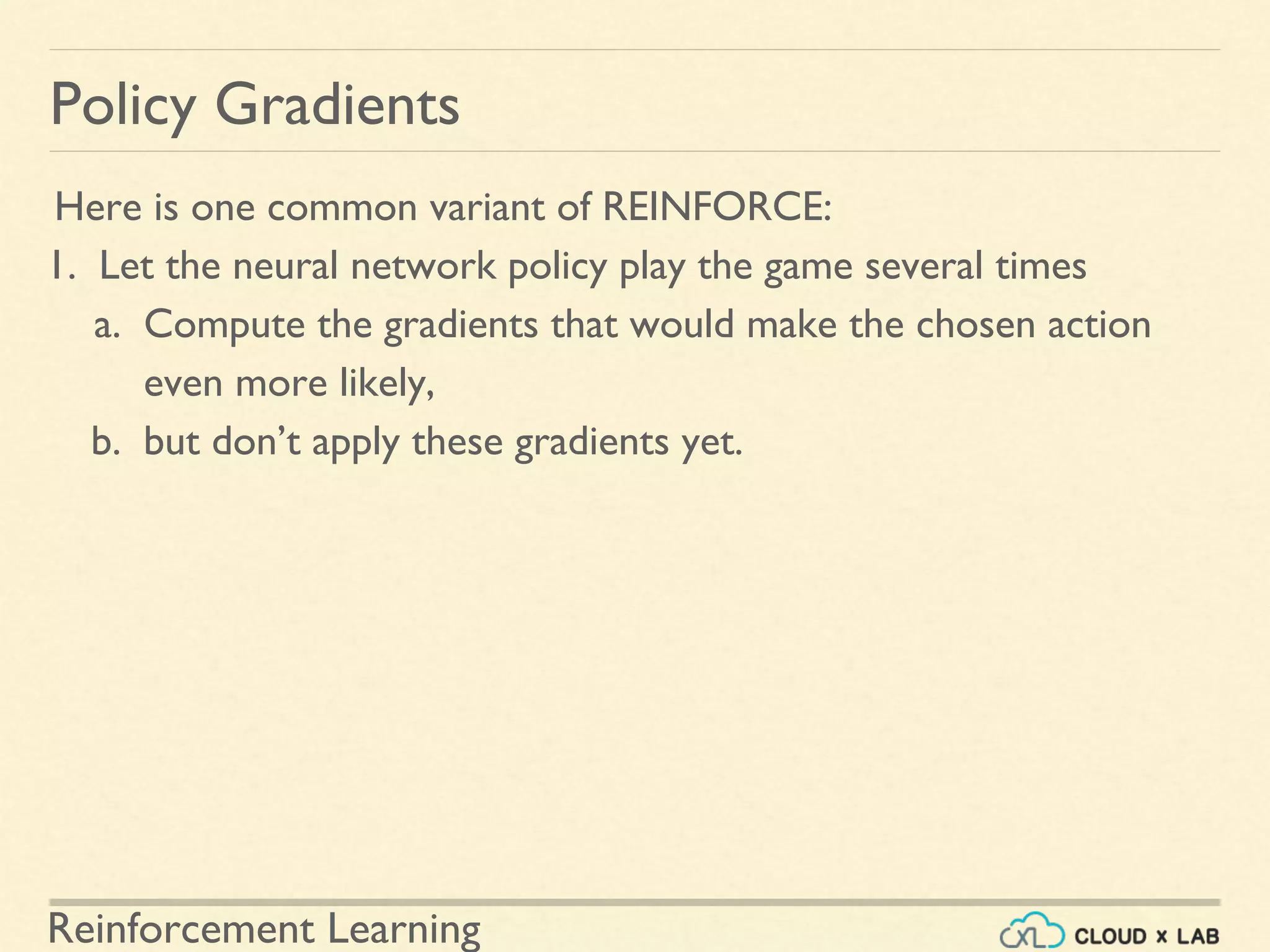 Reinforcement Learning
Here is one common variant of REINFORCE:
1. Let the neural network policy play the game several times
a. Compute the gradients that would make the chosen action
even more likely,
b. but don’t apply these gradients yet.
Policy Gradients
 