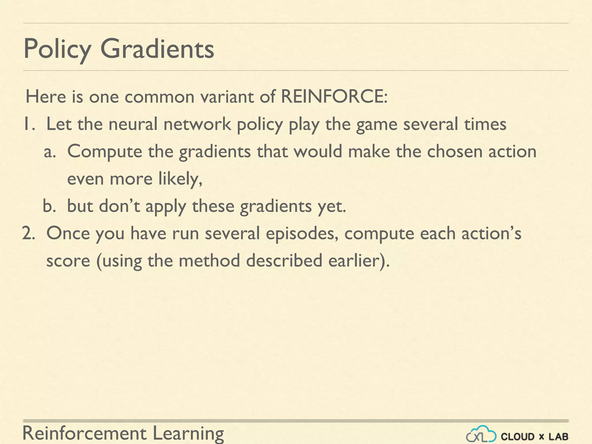 Reinforcement Learning
Here is one common variant of REINFORCE:
1. Let the neural network policy play the game several times
a. Compute the gradients that would make the chosen action
even more likely,
b. but don’t apply these gradients yet.
2. Once you have run several episodes, compute each action’s
score (using the method described earlier).
Policy Gradients
 