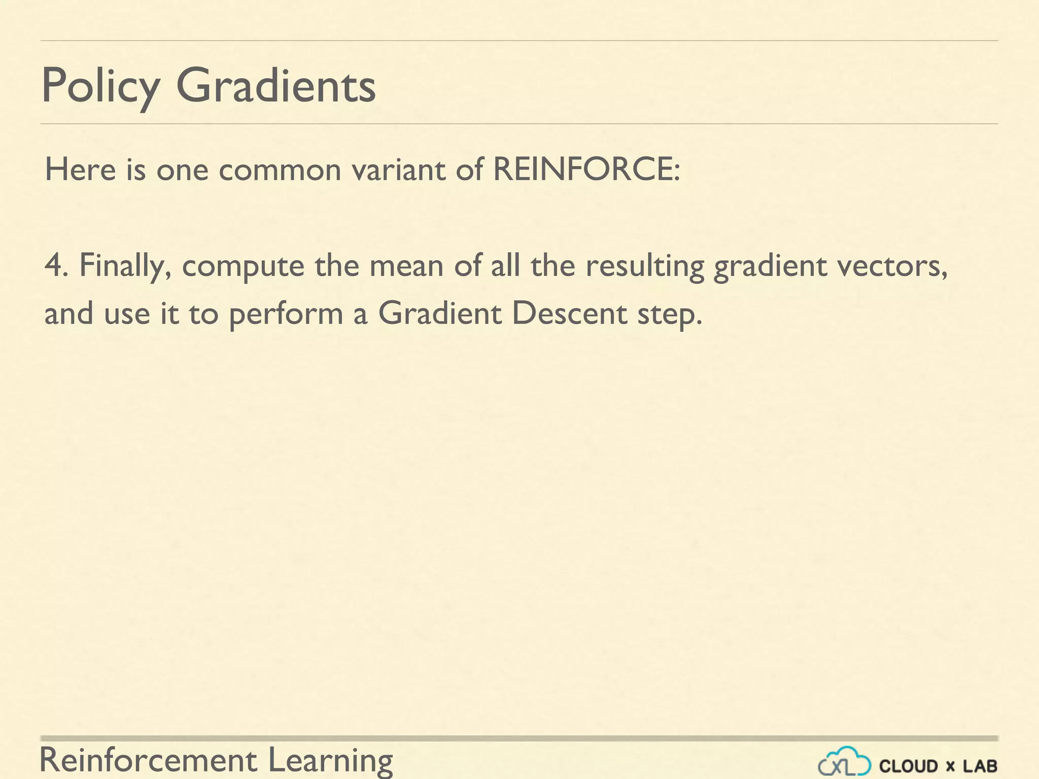 Reinforcement Learning
Here is one common variant of REINFORCE:
4. Finally, compute the mean of all the resulting gradient vectors,
and use it to perform a Gradient Descent step.
Policy Gradients
 