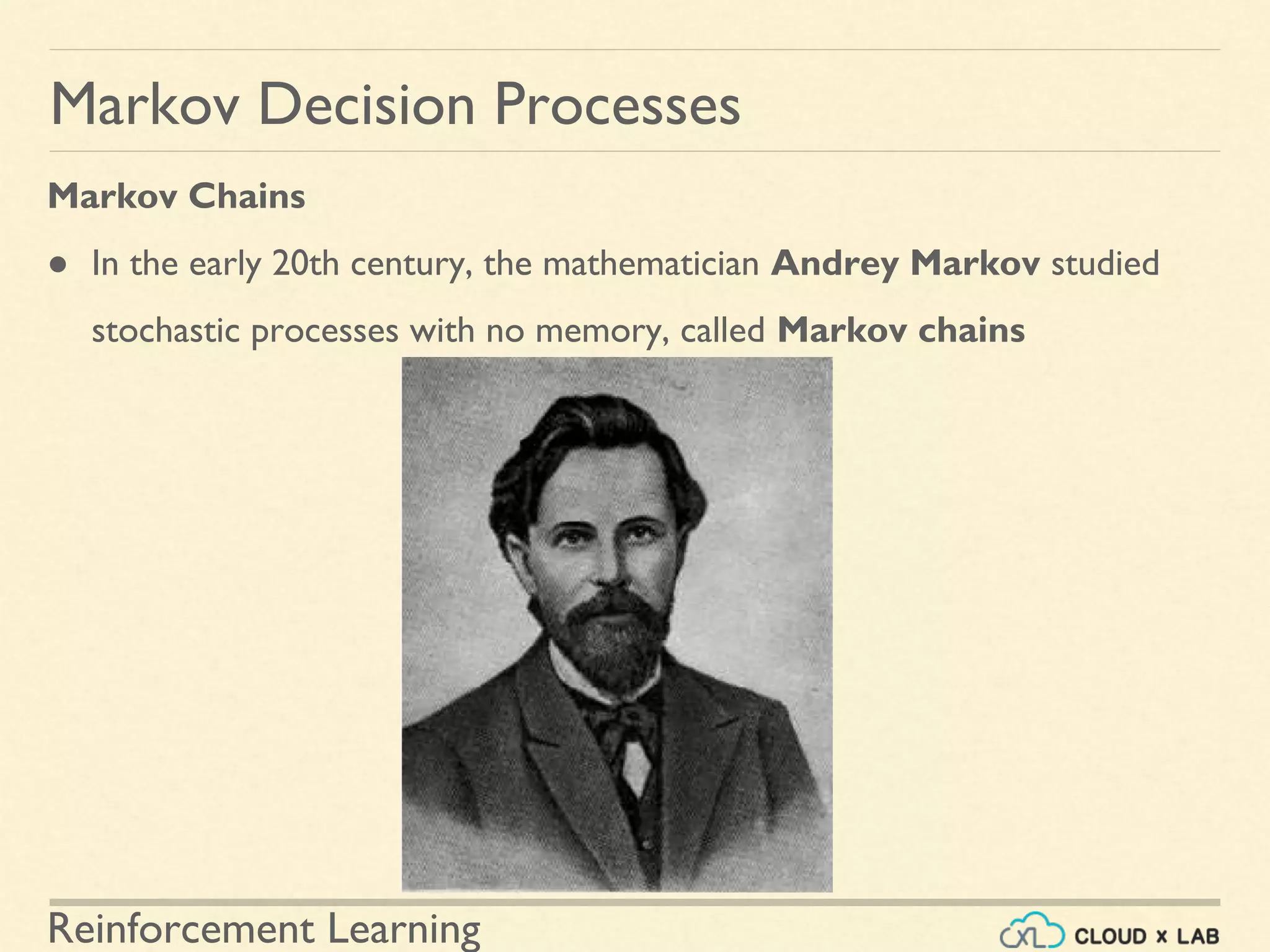 Reinforcement Learning
Markov Chains
● In the early 20th century, the mathematician Andrey Markov studied
stochastic processes with no memory, called Markov chains
Markov Decision Processes
 