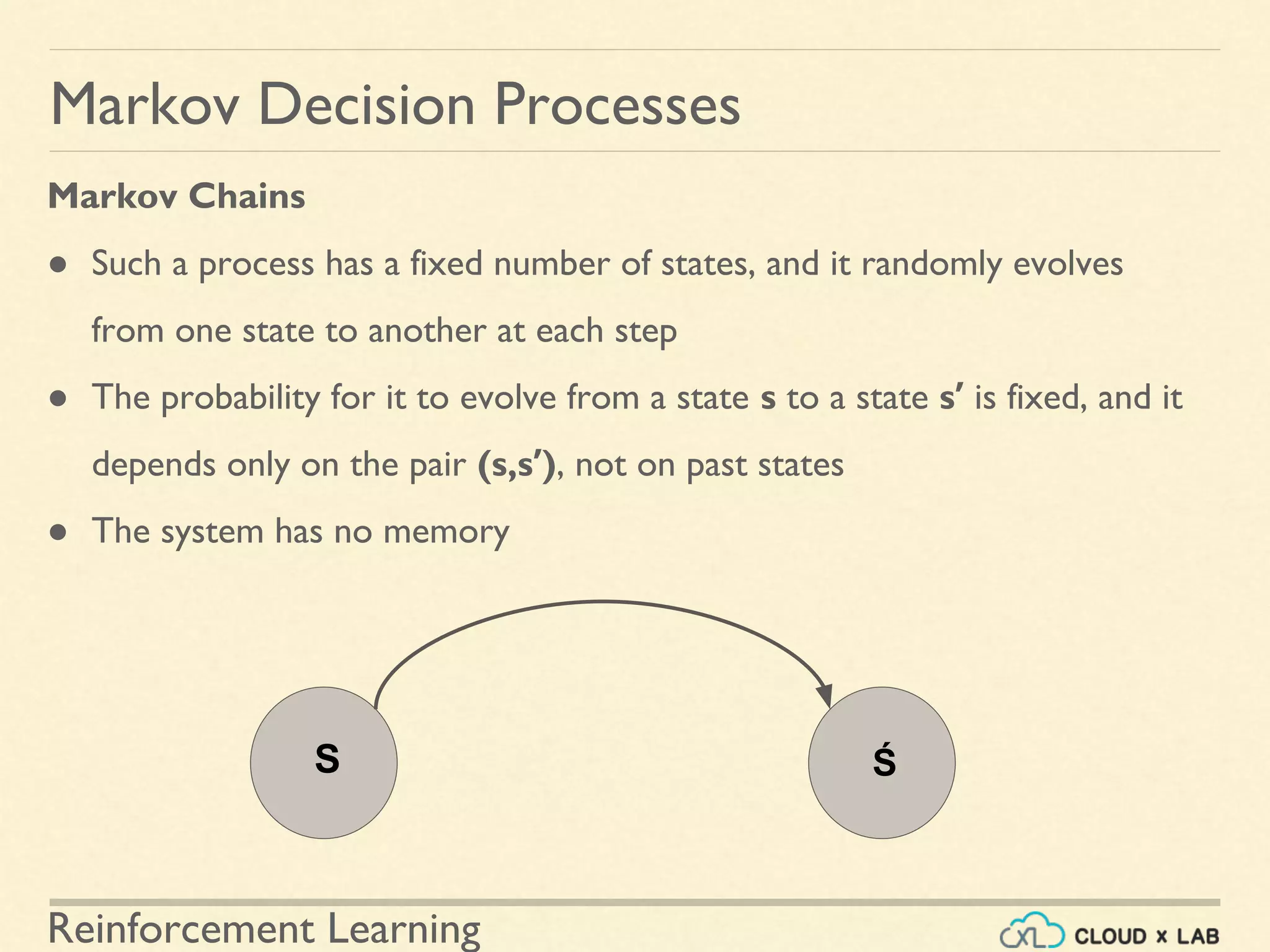 Reinforcement Learning
Markov Chains
● Such a process has a fixed number of states, and it randomly evolves
from one state to another at each step
● The probability for it to evolve from a state s to a state s′ is fixed, and it
depends only on the pair (s,s′), not on past states
● The system has no memory
Markov Decision Processes
S Ś
 