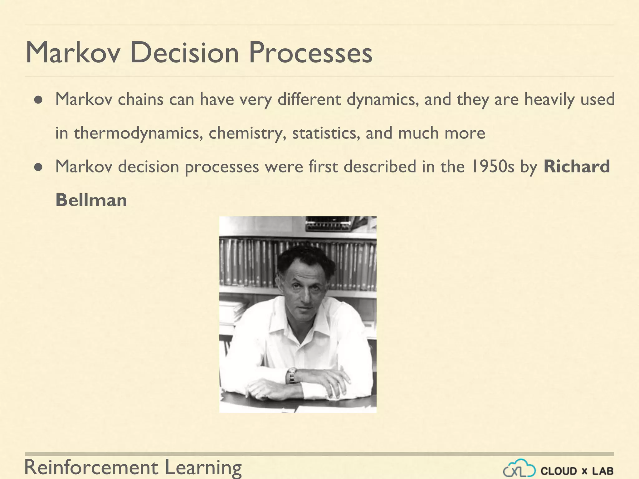Reinforcement Learning
● Markov chains can have very different dynamics, and they are heavily used
in thermodynamics, chemistry, statistics, and much more
● Markov decision processes were first described in the 1950s by Richard
Bellman
Markov Decision Processes
 