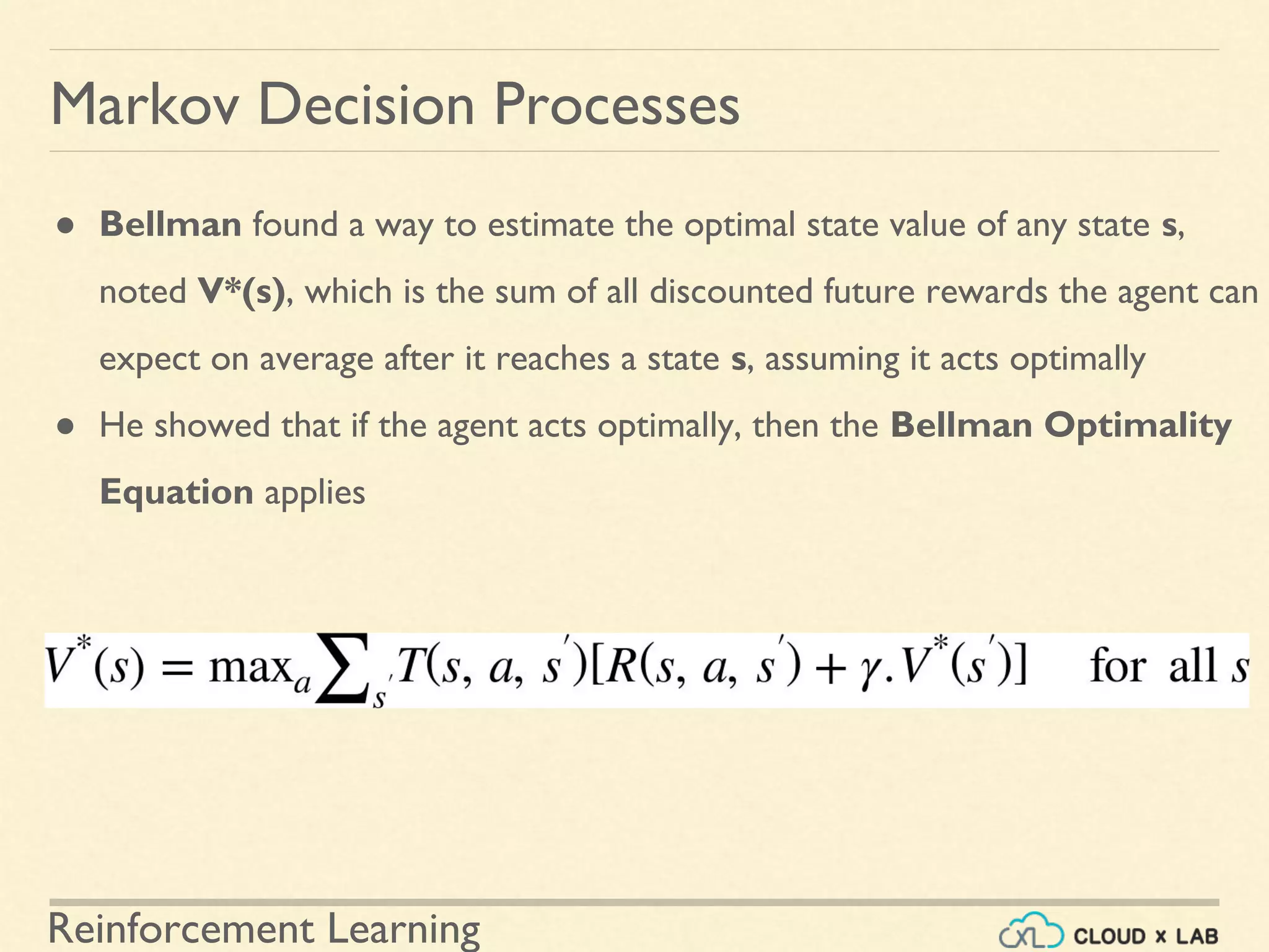 Reinforcement Learning
Markov Decision Processes
● Bellman found a way to estimate the optimal state value of any state s,
noted V*(s), which is the sum of all discounted future rewards the agent can
expect on average after it reaches a state s, assuming it acts optimally
● He showed that if the agent acts optimally, then the Bellman Optimality
Equation applies
 