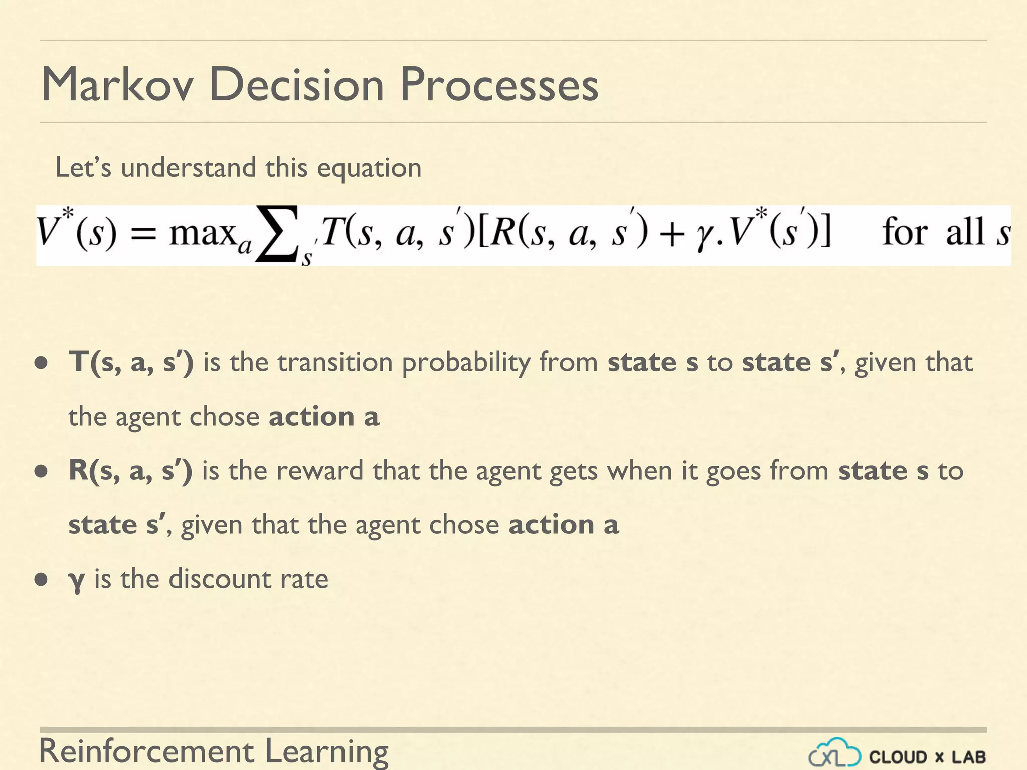 Reinforcement Learning
Markov Decision Processes
● T(s, a, s′) is the transition probability from state s to state s′, given that
the agent chose action a
● R(s, a, s′) is the reward that the agent gets when it goes from state s to
state s′, given that the agent chose action a
● γ is the discount rate
Let’s understand this equation
 