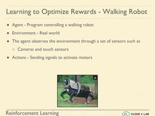 Reinforcement Learning
● Agent - Program controlling a walking robot
● Environment - Real world
● The agent observes the environment through a set of sensors such as
○ Cameras and touch sensors
● Actions - Sending signals to activate motors
Learning to Optimize Rewards - Walking Robot
 