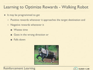 Reinforcement Learning
● It may be programmed to get
○ Positive rewards whenever it approaches the target destination and
○ Negative rewards whenever it
■ Wastes time
■ Goes in the wrong direction or
■ Falls down
Learning to Optimize Rewards - Walking Robot
 