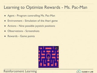 Reinforcement Learning
● Agent - Program controlling Ms. Pac-Man
● Environment - Simulation of the Atari game
● Actions - Nine possible joystick positions
● Observations - Screenshots
● Rewards - Game points
Learning to Optimize Rewards - Ms. Pac-Man
 