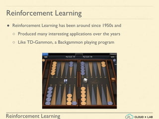 Reinforcement Learning
● Reinforcement Learning has been around since 1950s and
○ Produced many interesting applications over the years
○ Like TD-Gammon, a Backgammon playing program
Reinforcement Learning
 