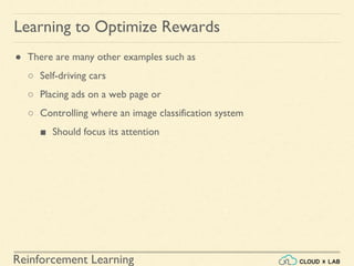 Reinforcement Learning
● There are many other examples such as
○ Self-driving cars
○ Placing ads on a web page or
○ Controlling where an image classification system
■ Should focus its attention
Learning to Optimize Rewards
 