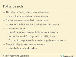 Reinforcement Learning
● The policy can be any algorithm we can think of
○ And it does not even have to be deterministic
● For example, consider a robotic vacuum cleaner
○ Its reward is the amount of dust it picks up in 30 minutes
● Its policy could be to
○ Move forward with some probability p every second or
○ Randomly rotate left or right with probability 1 – p
○ The rotation angle would be a random angle between –r and +r
● Since this policy involves some randomness
○ It is called a stochastic policy
Policy Search
 
